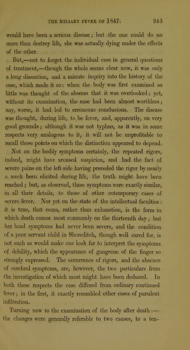 would have been a serious disease; but the one could do no more than destroy life, she was actually dying under the effects of the other. But,—not to forget the individual case in general questions of treatment,—though the whole seems clear now, it was only a long dissection, and a minute inquiry into the history of the case, which made it so: when the body was first examined so little was thought of the abscess that it was overlooked; yet, without its examination, the case had been almost worthless; nay, worse, it had led to erroneous conclusions. The disease was thought, during life, to be fever, and, apparently, on very good grounds; although it was not typhus, as it was in some respects very analogous to it, it will not be unprofitable to recall those points on which the distinction appeared to depend. Not on the bodily symptoms certainly, the repeated rigors, indeed, might have aroused suspicion, and had the fact of severe pains on the left side having preceded the rigor by nearly a week been elicited during life, the truth might have been reached; but, as observed, these symptoms were exactly similar, in all their details, to those of other cotemporary cases of severe fever. Nor yet on the state of the intellectual faculties : it is true, that coma, rather than exhaustion, is the form in which death comes most commonly on the thirteenth day; but her head symptoms had never been severe, and the condition of a poor servant child in Shoreditch, though well cared for, is not such as would make one look far to interpret the symptoms of debility, which the appearance of gangrene of the finger so strongly expressed. The occurrence of rigors, and the absence of cerebral symptoms, are, however, the two particulars from the investigation of which most might have been deduced. In both these respects the case differed from ordinary continued fever; in the first, it exactly resembled other cases of purulent infiltration. Turning now to the examination of the body after death:— the changes were generally referable to two causes, to a ten-