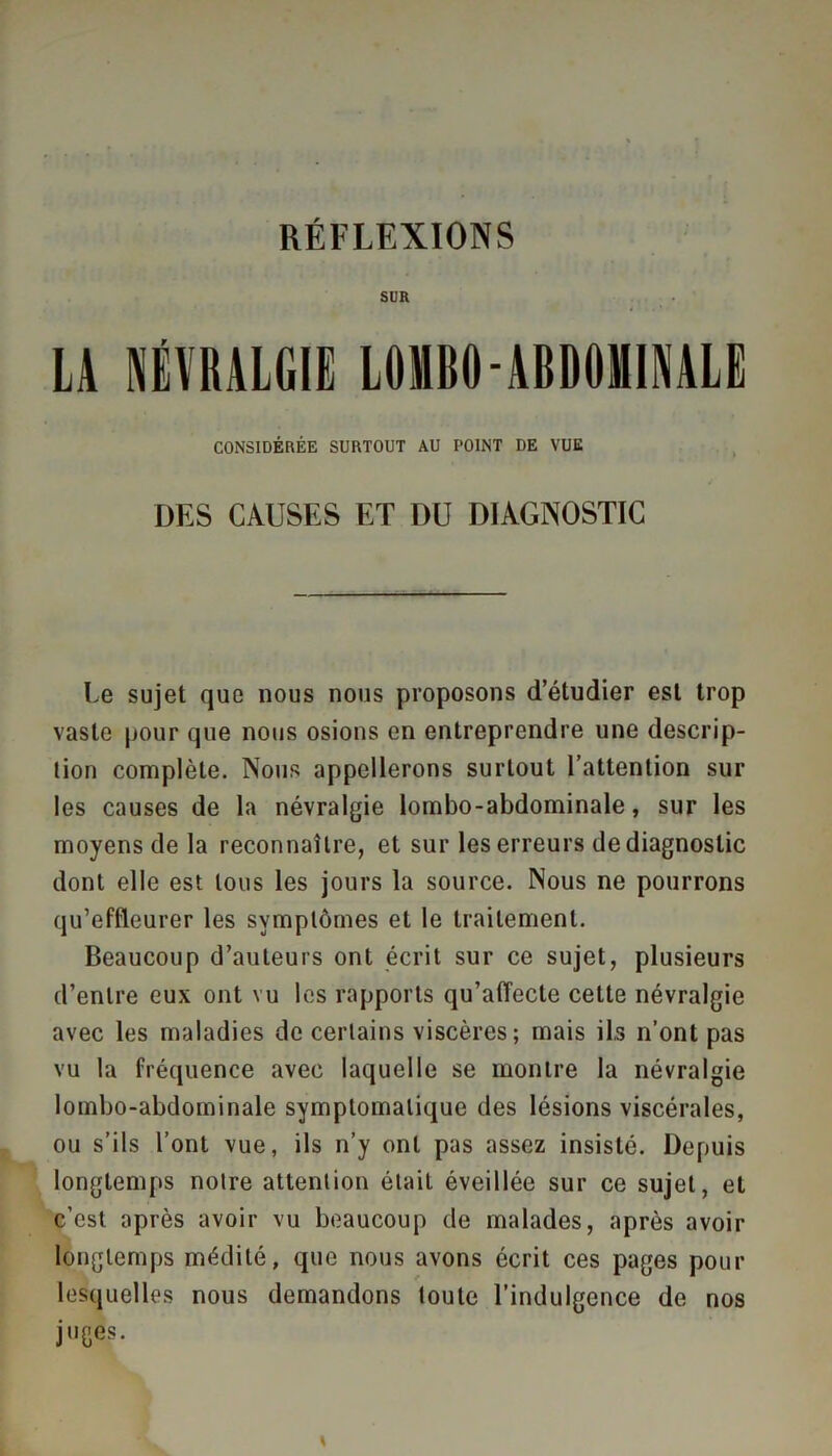 RÉFLEXIONS SUR LA NÉVRALGIE LOMBO-ABDOMINALE CONSIDÉRÉE SURTOUT AU POINT DE VUE DES CAUSES ET DU DIAGNOSTIC Le sujet que nous nous proposons d’étudier est trop vaste pour que nous osions en entreprendre une descrip- tion complète. Nous appellerons surtout l’attention sur les causes de la névralgie lombo-abdominale, sur les moyens de la reconnaître, et sur les erreurs de diagnostic dont elle est tous les jours la source. Nous ne pourrons qu’effleurer les symptômes et le traitement. Beaucoup d’auteurs ont écrit sur ce sujet, plusieurs d’entre eux ont vu les rapports qu’affecte cette névralgie avec les maladies de certains viscères; mais ils n’ont pas vu la fréquence avec laquelle se montre la névralgie lombo-abdominale symptomatique des lésions viscérales, ou s’ils l’ont vue, ils n’y ont pas assez insisté. Depuis longtemps notre attention était éveillée sur ce sujet, et c’est après avoir vu beaucoup de malades, après avoir longtemps médité, que nous avons écrit ces pages pour lesquelles nous demandons toute l’indulgence de nos juges.