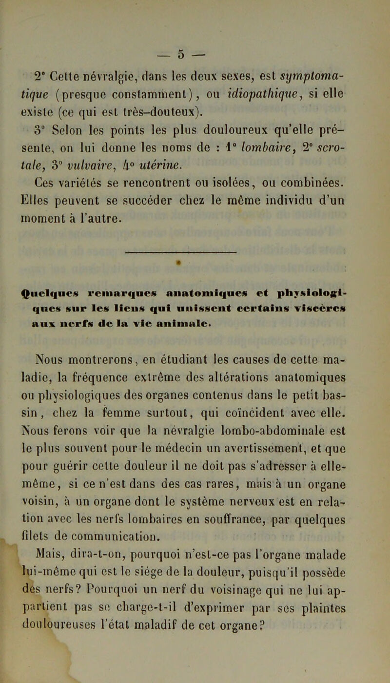 2® Celte névralgie, dans les deux sexes, est symptoma- tique (presque constamment), ou idiopathique, si elle existe (ce qui est très-douteux). 3° Selon les points les plus douloureux qu’elle pré- sente, on lui donne les noms de : 1° lombaire, 2° scro- lale, 3° vulvaire, h° utérine. Ces variétés se rencontrent ou isolées, ou combinées. Elles peuvent se succéder chez le même individu d’un moment à l’autre. Quelques remarques anatomiques et physiologi- ques sur les liens qui unissent certains viscères aux nerfs de la vie animale. Nous montrerons, en étudiant les causes de cette ma- ladie, la fréquence extrême des altérations anatomiques ou physiologiques des organes contenus dans le petit bas- sin , chez la femme surtout, qui coïncident avec elle. Nous ferons voir que la névralgie lombo-abdominale est le plus souvent pour le médecin un avertissement, et que pour guérir celte douleur il ne doit pas s’adresser à elle- même, si ce n’est dans des cas rares, mais à un organe voisin, à un organe dont le système nerveux est en rela- tion avec les nerfs lombaires en souffrance, par quelques filets de communication. Mais, dira-t-on, pourquoi n’esl-ce pas l’organe malade lui-même qui est le siège de la douleur, puisqu'il possède des nerfs? Pourquoi un nerf du voisinage qui ne lui ap- partient pas se charge-t-il d’exprimer par ses plaintes douloureuses l’état maladif de cet organe?