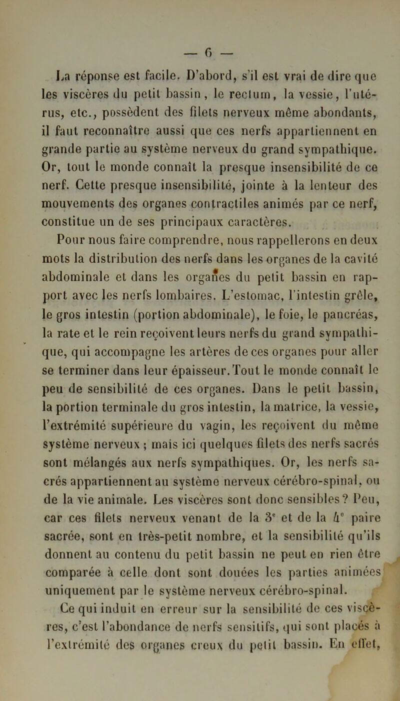 La réponse est facile. D’abord, s’il est vrai de dire que les viscères du petit bassin, le rectum, la vessie, l’uté- rus, etc., possèdent des filets nerveux môme abondants, il faut reconnaître aussi que ces nerfs appartiennent en grande partie au système nerveux du grand sympathique. Or, tout le monde connaît la presque insensibilité de ce nerf. Cette presque insensibilité, jointe à la lenteur des mouvements des organes contractiles animés par ce nerf, constitue un de ses principaux caractères. Pour nous faire comprendre, nous rappellerons en deux mots la distribution des nerfs dans les organes de la cavité abdominale et dans les organes du petit bassin en rap- port avec les nerfs lombaires. L’estomac, l’intestin grêle, le gros intestin (portion abdominale), le foie, le pancréas, la rate et le rein reçoivent leurs nerfs du grand sympathi- que, qui accompagne les artères de ces organes pour aller se terminer dans leur épaisseur. Tout le monde connaît le peu de sensibilité de ces organes. Dans le petit bassin, la portion terminale du gros intestin, la matrice, la vessie, l’extrémité supérieure du vagin, les reçoivent du môme système nerveux ; mais ici quelques filets des nerfs sacrés sont mélangés aux nerfs sympathiques. Or, les nerfs sa- crés appartiennent au système nerveux cérébro-spinal, ou de la vie animale. Les viscères sont donc sensibles? Peu, car ces filets nerveux venant de la 3e et de la û° paire sacrée, sont en très-petit nombre, et la sensibilité qu’ils donnent au contenu du petit bassin ne peut en rien être comparée à celle dont sont douées les parties animées uniquement par le système nerveux cérébro-spinal. Ce qui induit en erreur sur la sensibilité de ces viscè- res, c’est l’abondance de nerfs sensitifs, qui sont placés à l’extrémité des organes creux du petit bassin. En effet,