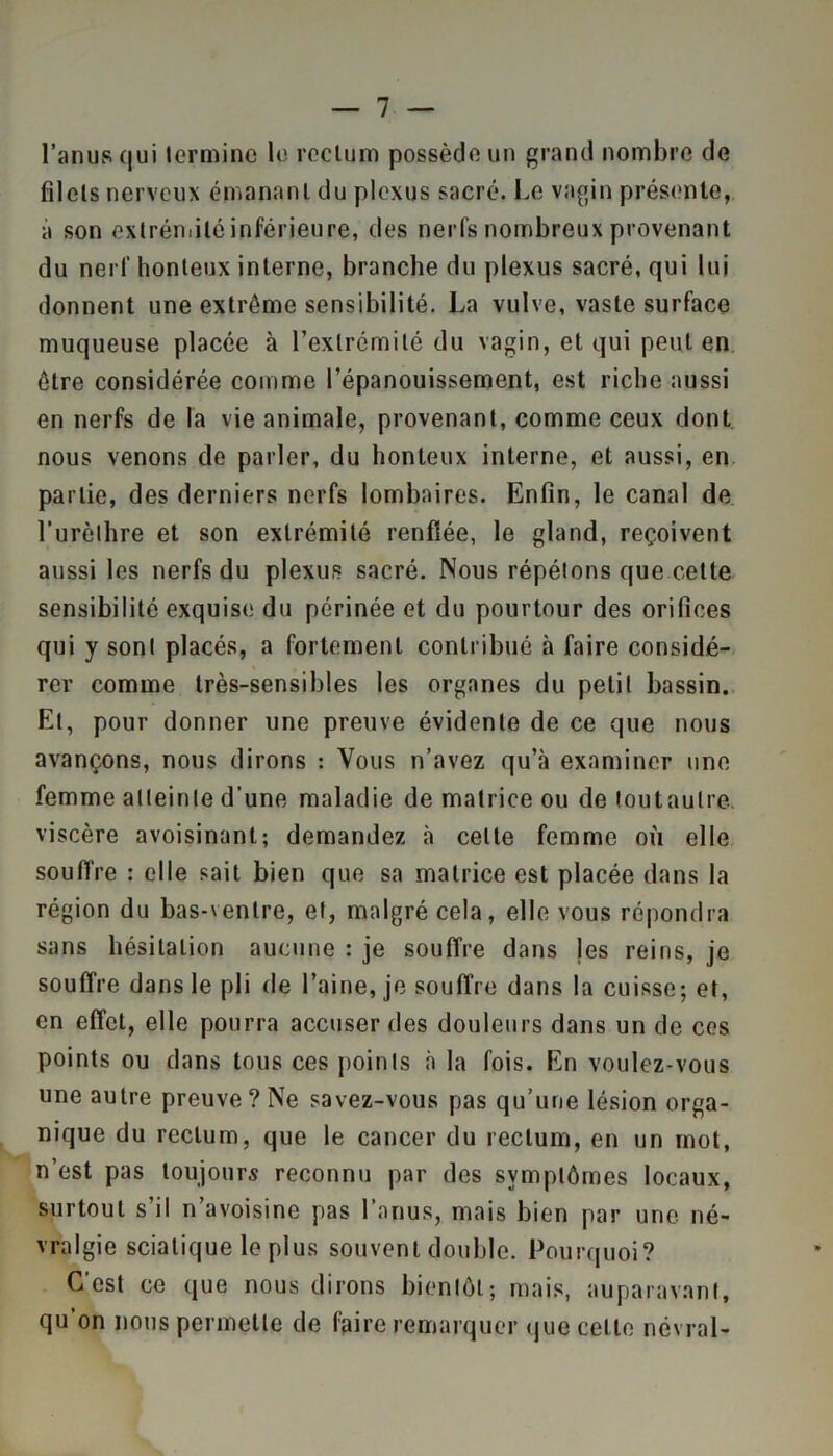 l’anus qui termine le rectum possède un grand nombre de filets nerveux émanant du plexus sacré. Le vagin présente, à son extrémité inférieure, des nerfs nombreux provenant du nerf honteux interne, branche du plexus sacré, qui lui donnent une extrême sensibilité. La vulve, vaste surface muqueuse placée à l’extrémité du vagin, et qui peut en être considérée comme l’épanouissement, est riche aussi en nerfs de la vie animale, provenant, comme ceux dont nous venons de parler, du honteux interne, et aussi, en partie, des derniers nerfs lombaires. Enfin, le canal de l’urèthre et son extrémité renflée, le gland, reçoivent aussi les nerfs du plexus sacré. Nous répétons que cette sensibilité exquise du périnée et du pourtour des orifices qui y sont placés, a fortement contribué à faire considé- rer comme très-sensibles les organes du petit bassin. Et, pour donner une preuve évidente de ce que nous avançons, nous dirons : Vous n’avez qu’à examiner une femme atteinte d'une maladie de matrice ou de tout autre, viscère avoisinant; demandez à celte femme où elle souffre : elle sait bien que sa matrice est placée dans la région du bas-ventre, et, malgré cela, elle vous répondra sans hésitation aucune : je souffre dans les reins, je souffre dans le pli de l’aine, je souffre dans la cuisse; et, en effet, elle pourra accuser des douleurs dans un de ces points ou dans tous ces points à la fois. En voulez-vous une autre preuve? Ne savez-vous pas qu’une lésion orga- nique du rectum, que le cancer du rectum, en un mot, n’est pas toujours reconnu par des symptômes locaux, surtout s’il n’avoisine pas l’anus, mais bien par une né- vralgie sciatique le plus souvent double. Pourquoi? C’est ce que nous dirons bientôt; mais, auparavant, qu’on nous permette de faire remarquer que cette névral-
