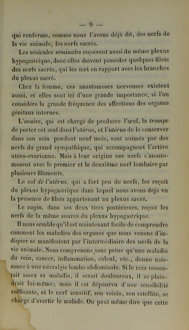 qui renferme, comme nous l’avons déjà dit, des nerfs de la vie animale, les nerfs sacrés. Les vésicules séminales reçoivent aussi du même plexus hypogastrique, donc elles doivent posséder quelques filets des nerfs sacrés, qui les met en rapport avec les branches du plexus sacré. Chez la femme, ces anastomoses nerveuses existent aussi, et elles sont ici d’une grande importance, si l’on considère la grande fréquence des affections des organes génitaux internes. L’ovaire, qui est chargé de produire l’œuf, la trompe de porter cet œuf dans l’utérus, et l'utérus de le conserver dans son sein pendant neuf mois, sont animés par des nerfs du grand sympathique, qui accompagnent l’artère utéro-ovarienne. Mais à leur origine ces nerfs s’anasto- mosent avec le premier et le deuxième nerf lombaire par plusieurs filaments. Le col cle l’utérus, qui a fort peu de nerfs, les reçoit du plexus hypogastrique dans lequel nous avons déjà vu la présence de filets appartenant au plexus sacré. Le vagin, dans ses deux tiers postérieurs, reçoit les nerfs de la même source du plexus hypogastrique. Il nous semblequ’il est maintenant facile de comprendre comment les maladies des organes que nous venons d’in- diquer se manifestent par l’intermédiaire des nerfs de la vie animale. Nous comprenons^sans peine qu’une maladie du rein, cancer, inflammation, calcul, etc., donne nais- sance à une névralgie lombo-abdominale. Si le rein ressen- tait assez sa maladie, il serait douloureux, il se plain- drait lui-même; mais il est dépourvu d’une sensibilité suffisante, et le nerf sensitif, son voisin, son satellite, se charge d’avertir le malade. On peut même dire que celte
