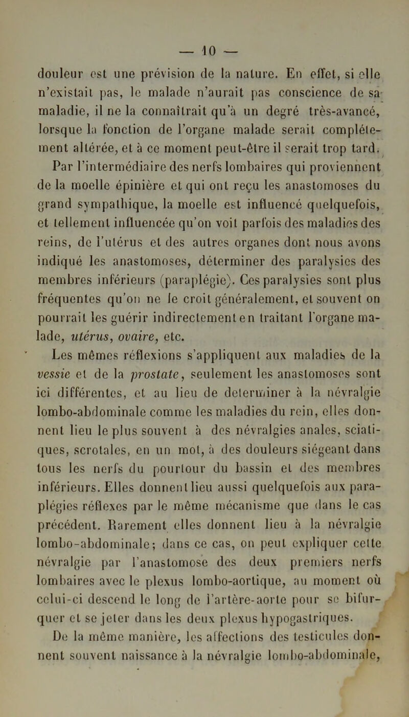 douleur est une prévision de la nature. En effet, si elle n’existait pas, le malade n’aurait pas conscience de sa maladie, il ne la connaîtrait qu’à un degré très-avancé, lorsque la fonction de l’organe malade serait complète- ment altérée, et à ce moment peut-être il serait trop tard. Par l’intermédiaire des nerfs lombaires qui proviennent de la moelle épinière et qui ont reçu les anastomoses du grand sympathique, la moelle est influencé quelquefois, et tellement influencée qu’on voit parfois des maladies des reins, de l’utérus et des autres organes dont nous avons indiqué les anastomoses, déterminer des paralysies des membres inférieurs (paraplégie). Ces paralysies sont plus fréquentes qu’on ne le croit généralement, et souvent on pourrait les guérir indireclemenlen traitant l'organe ma- lade, utérus, ovaire, etc. Les mêmes réflexions s’appliquent aux maladies de la vessie et de la prostate, seulement les anastomoses sont ici différentes, et au lieu de déterminer à la névralgie lombo-abdominale comme les maladies du rein, elles don- nent lieu le plus souvent à des névralgies anales, sciati- ques, scrotales, en un mol, à des douleurs siégeant dans tous les nerfs du pourtour du bassin et des membres inférieurs. Elles donnent lieu aussi quelquefois aux para- plégies réflexes par le même mécanisme que dans le cas précédent. Rarement elles donnent lieu à la névralgie lombo-abdominale; dans ce cas, on peut expliquer celte névralgie par l’anastomose des deux premiers nerfs lombaires avec le plexus lombo-aortique, au moment où celui-ci descend le long de l’artère-aorte pour se bifur- quer et se jeter dans les deux plexus hypogastriques. De la même manière, les affections des testicules don- nent souvent naissance à la névralgie lombo-abdominale,