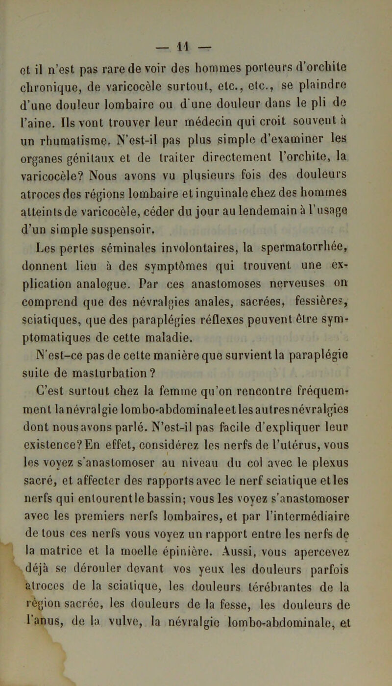 et il n’est pas rare de voir des hommes porteurs d’orchite chronique, de varicocèle surtout, etc., etc., se plaindre d’une douleur lombaire ou d une douleur dans le pli de l’aine. Ils vont trouver leur médecin qui croit souvent à un rhumatisme. N’est-il pas plus simple d’examiner les organes génitaux et de traiter directement l’orchite, la varicocèle? Nous avons vu plusieurs fois des douleurs atroces des régions lombaire et inguinale chez des hommes atteinlsde varicocèle, céder du jour au lendemain à l’usage d’un simple suspensoir. Les pertes séminales involontaires, la spermatorrhée, donnent lieu à des symptômes qui trouvent une ex- plication analogue. Par ces anastomoses nerveuses on comprend que des névralgies anales, sacrées, fessières, sciatiques, que des paraplégies réflexes peuvent être sym- ptomatiques de cette maladie. N’esl-ce pas de cette manière que survient la paraplégie suite de masturbation? C’est surtout chez la femme qu’on rencontre fréquem- ment lanévralgie lombo-abdominaleetlesaulresnévralgies dont nous avons parlé. N’est-il pas facile d’expliquer leur existence? En effet, considérez les nerfs de l’utérus, vous les voyez s’anastomoser au niveau du col avec le plexus sacré, et affecter des rapports avec le nerf sciatique elles nerfs qui entourent le bassin; vous les voyez s’anastomoser avec les premiers nerfs lombaires, et par l’intermédiaire de tous ces nerfs vous voyez un rapport entre les nerfs de la matrice et la moelle épinière. Aussi, vous apercevez déjà se dérouler devant vos yeux les douleurs parfois atroces de la sciatique, les douleurs lérébrantes de la région sacrée, les douleurs de la fesse, les douleurs de 1 anus, de la vulve, la névralgie lombo-abdominale, et