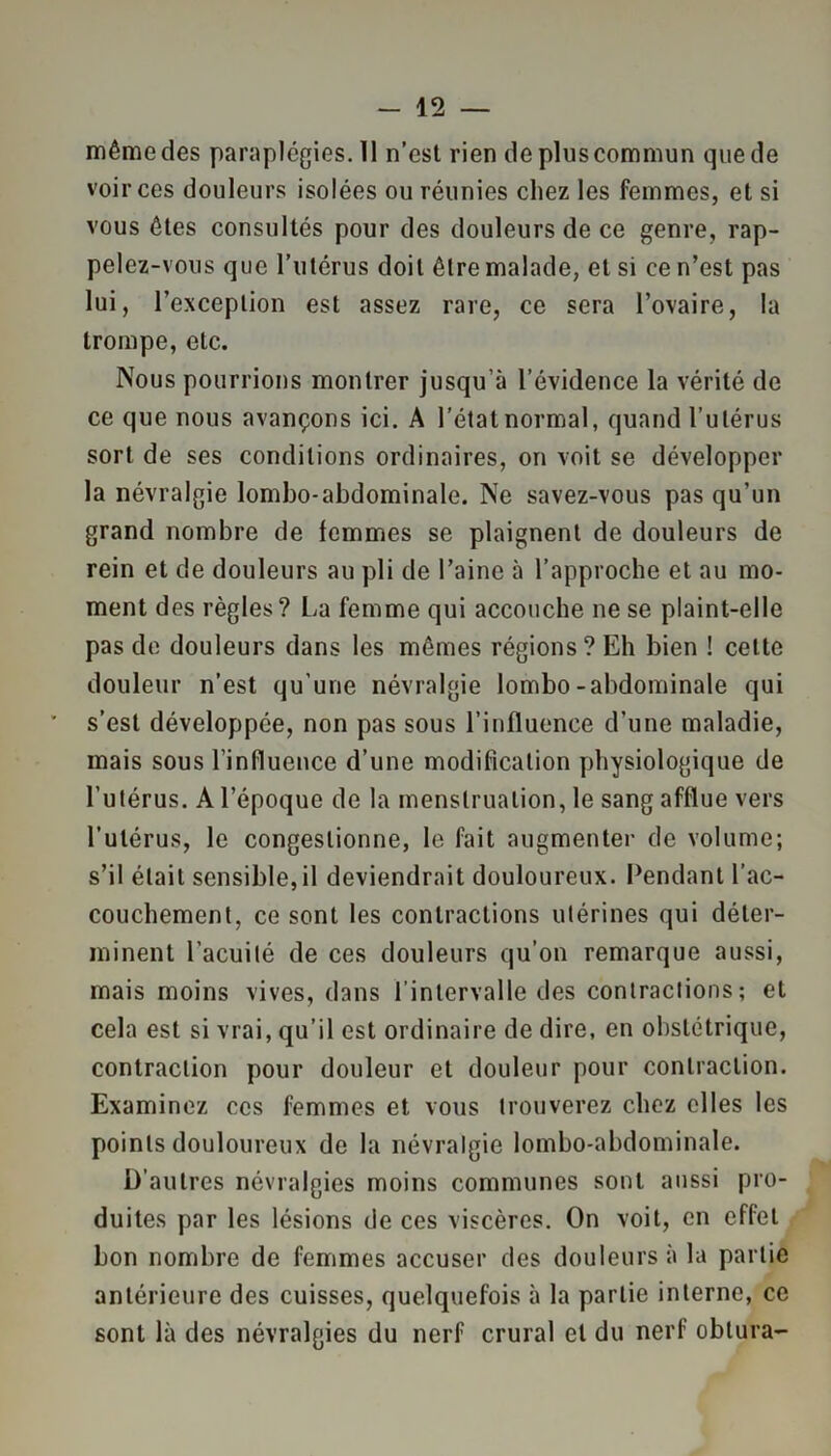même des paraplégies. 11 n’est rien de plus commun que de voir ces douleurs isolées ou réunies chez les femmes, et si vous êtes consultés pour des douleurs de ce genre, rap- pelez-vous que l’utérus doit être malade, et si ce n’est pas lui, l’exception est assez rare, ce sera l’ovaire, la trompe, etc. Nous pourrions montrer jusqu’à l’évidence la vérité de ce que nous avançons ici. A l’état normal, quand l’utérus sort de ses conditions ordinaires, on voit se développer la névralgie lombo-abdominale. Ne savez-vous pas qu’un grand nombre de femmes se plaignent de douleurs de rein et de douleurs au pli de l’aine à l’approche et au mo- ment des règles? La femme qui accouche ne se plaint-elle pas de douleurs dans les mêmes régions? Eh bien ! cette douleur n’est qu'une névralgie lombo-abdominale qui s’est développée, non pas sous l’influence d’une maladie, mais sous l’influence d’une modification physiologique de l’utérus. A l’époque de la menstruation, le sang afflue vers l’utérus, le congestionne, le fait augmenter de volume; s’il était sensible,il deviendrait douloureux. Pendant l’ac- couchement, ce sont les contractions utérines qui déter- minent l’acuité de ces douleurs qu’on remarque aussi, mais moins vives, dans l’intervalle des contractions ; et cela est si vrai, qu’il est ordinaire de dire, en obstétrique, contraction pour douleur et douleur pour contraction. Examinez ces femmes et vous trouverez chez elles les points douloureux de la névralgie lombo-abdominale. D’autres névralgies moins communes sont aussi pro- duites par les lésions de ces viscères. On voit, en effet bon nombre de femmes accuser des douleurs à la partie antérieure des cuisses, quelquefois à la partie interne, ce sont là des névralgies du nerf crural et du nerf obtura-