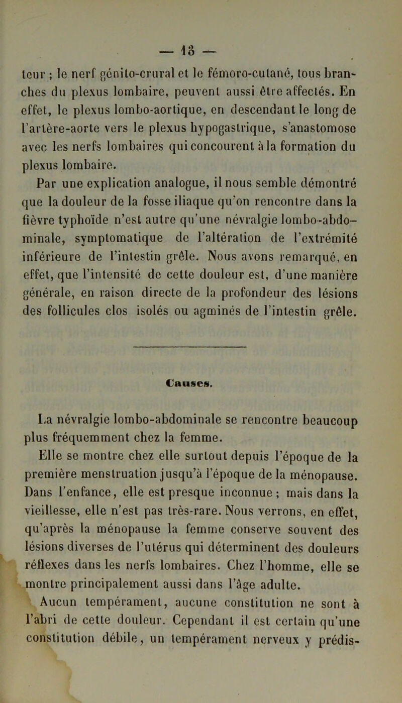 — 18 — leur ; le nerf génito-crural et le fémoro-culané, lous bran- ches du plexus lombaire, peuvent aussi être affectés. En effet, le plexus lombo-aortique, en descendant le long de Tarière-aorte vers le plexus hypogastrique, s’anastomose avec les nerfs lombaires qui concourent à la formation du plexus lombaire. Par une explication analogue, il nous semble démontré que la douleur de la fosse iliaque qu’on rencontre dans la fièvre typhoïde n’est autre qu’une névralgie lombo-abdo- minale, symptomatique de l’altération de l’extrémité inférieure de l’intestin grêle. Nous avons remarqué, en effet, que l’intensité de celte douleur est, d’une manière générale, en raison directe de la profondeur des lésions des follicules clos isolés ou agminés de l’intestin grêle. Causes. I,a névralgie lombo-abdominale se rencontre beaucoup plus fréquemment chez la femme. Elle se montre chez elle surtout depuis l’époque de la première menstruation jusqu’à l’époque delà ménopause. Dans l’enfance, elle est presque inconnue; mais dans la vieillesse, elle n’est pas très-rare. Nous verrons, en effet, qu’après la ménopause la femme conserve souvent des lésions diverses de l’utérus qui déterminent des douleurs réflexes dans les nerfs lombaires. Chez l’homme, elle se montre principalement aussi dans l’àge adulte. Aucun tempérament, aucune constitution ne sont à l’abri de cette douleur. Cependant il est certain qu’une constitution débile, un tempérament nerveux y prédis-