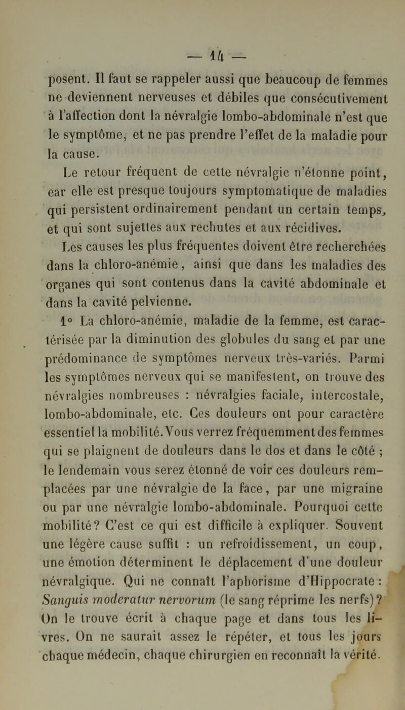 — ik posent. Il faut se rappeler aussi que beaucoup de femmes ne deviennent nerveuses et débiles que consécutivement à l’alTection dont la névralgie lombo-abdominale n’est que le symptôme, et ne pas prendre l’effet de la maladie pour la cause. Le retour fréquent de cette névralgie n’étonne point, ear elle est presque toujours symptomatique de maladies qui persistent ordinairement pendant un certain temps, et qui sont sujettes aux rechutes et aux récidives. Les causes les plus fréquentes doivent ôlre recherchées dans la chloro-anémie, ainsi que dans les maladies des organes qui sont contenus dans la cavité abdominale et dans la cavité pelvienne. 1° La chloro-anémie, maladie de la femme, est carac- térisée par la diminution des globules du sang et par une prédominance de symptômes nerveux très-variés. Parmi les symptômes nerveux qui se manifestent, on trouve des névralgies nombreuses : névralgies faciale, intercostale, lombo-abdominale, etc. Ces douleurs ont pour caractère essentiel la mobilité. Vous verrez fréquemment des femmes qui se plaignent de douleurs dans le dos et dans le côté ; le lendemain vous serez étonné de voir ces douleurs rem- placées par une névralgie de la face, par une migraine ou par une névralgie lombo-abdominale. Pourquoi celte mobilité? C’est ce qui est difficile à expliquer. Souvent une légère cause suffit : un refroidissement, un coup, une émotion déterminent le déplacement d’une douleur névralgique. Qui ne connaît l’aphorisme d’Hippocrate : Sanguis moderalur nervorum (le sang réprime les nerfs)? On le trouve écrit à chaque page et dans tous les li- vres. On ne saurait assez le répéter, et tous les jours chaque médecin, chaque chirurgien en reconnaît la vérité.