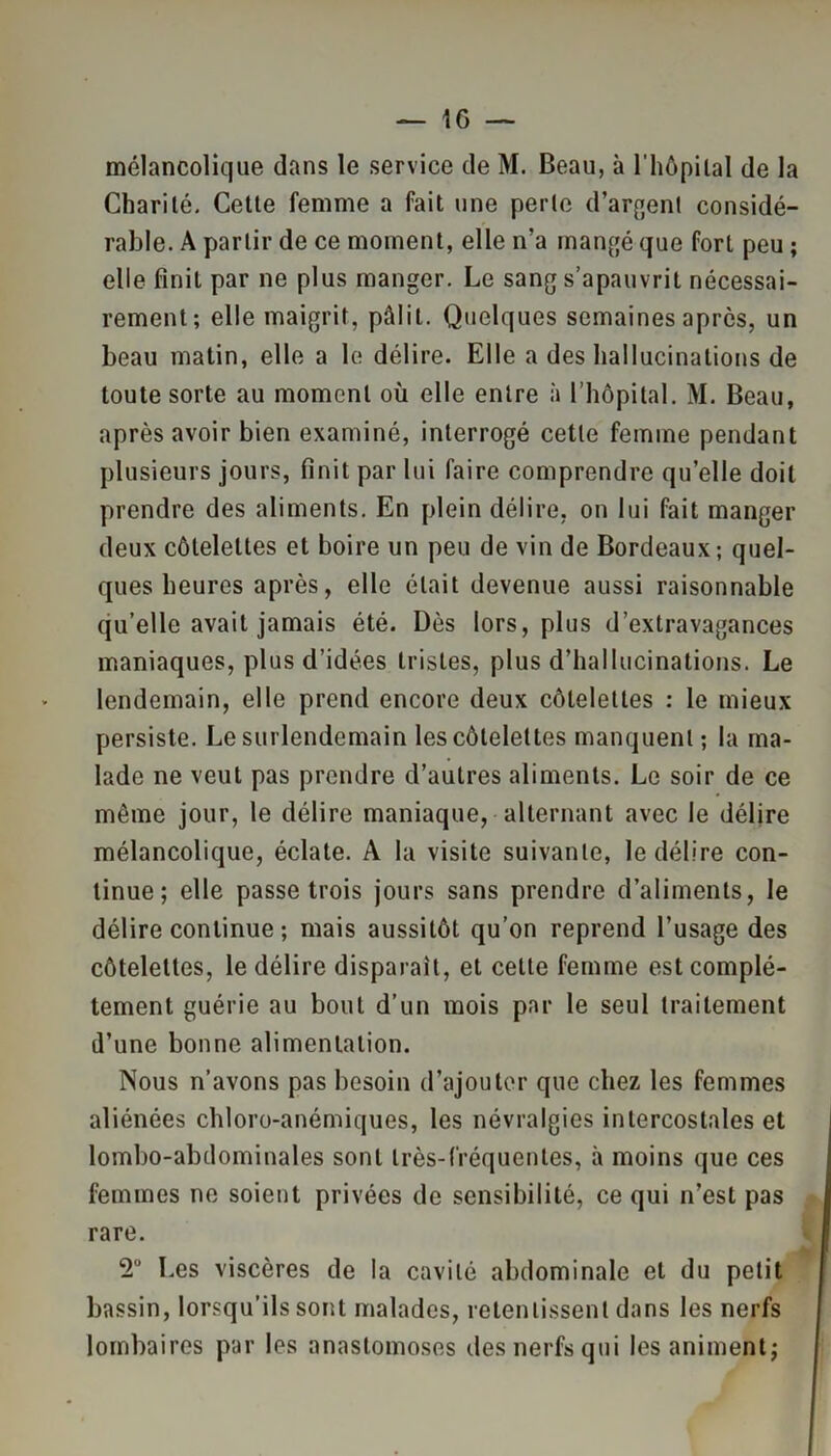 mélancolique dans le service de M. Beau, à l'hôpital de la Charité. Cette femme a fait une perte d’argent considé- rable. A partir de ce moment, elle n’a mangé que fort peu ; elle finit par ne plus manger. Le sang s’apauvrit nécessai- rement; elle maigrit, pâlit. Quelques semaines après, un beau matin, elle a le délire. Elle a des hallucinations de toute sorte au moment où elle entre à l’hôpital. M. Beau, après avoir bien examiné, interrogé cette femme pendant plusieurs jours, finit par lui faire comprendre quelle doit prendre des aliments. En plein délire, on lui fait manger deux côtelettes et boire un peu de vin de Bordeaux; quel- ques heures après, elle était devenue aussi raisonnable qu’elle avait jamais été. Dès lors, plus d’extravagances maniaques, plus d’idées tristes, plus d’hallucinations. Le lendemain, elle prend encore deux côtelettes : le mieux persiste. Le surlendemain les côtelettes manquent ; la ma- lade ne veut pas prendre d’autres aliments. Le soir de ce même jour, le délire maniaque, alternant avec le délire mélancolique, éclate. A la visite suivante, le délire con- tinue; elle passe trois jours sans prendre d’aliments, le délire continue ; mais aussitôt qu’on reprend l’usage des côtelettes, le délire disparait, et celle femme est complè- tement guérie au bout d’un mois par le seul traitement d’une bonne alimentation. Nous n’avons pas besoin d’ajouter que chez les femmes aliénées chloro-anémiques, les névralgies intercostales et lombo-abdominales sont très-fréquentes, à moins que ces femmes ne soient privées de sensibilité, ce qui n’est pas rare. *2° Les viscères de la cavité abdominale et du petit bassin, lorsqu’ils sont malades, retentissent dans les nerfs lombaires par les anastomoses des nerfs qui les animent;