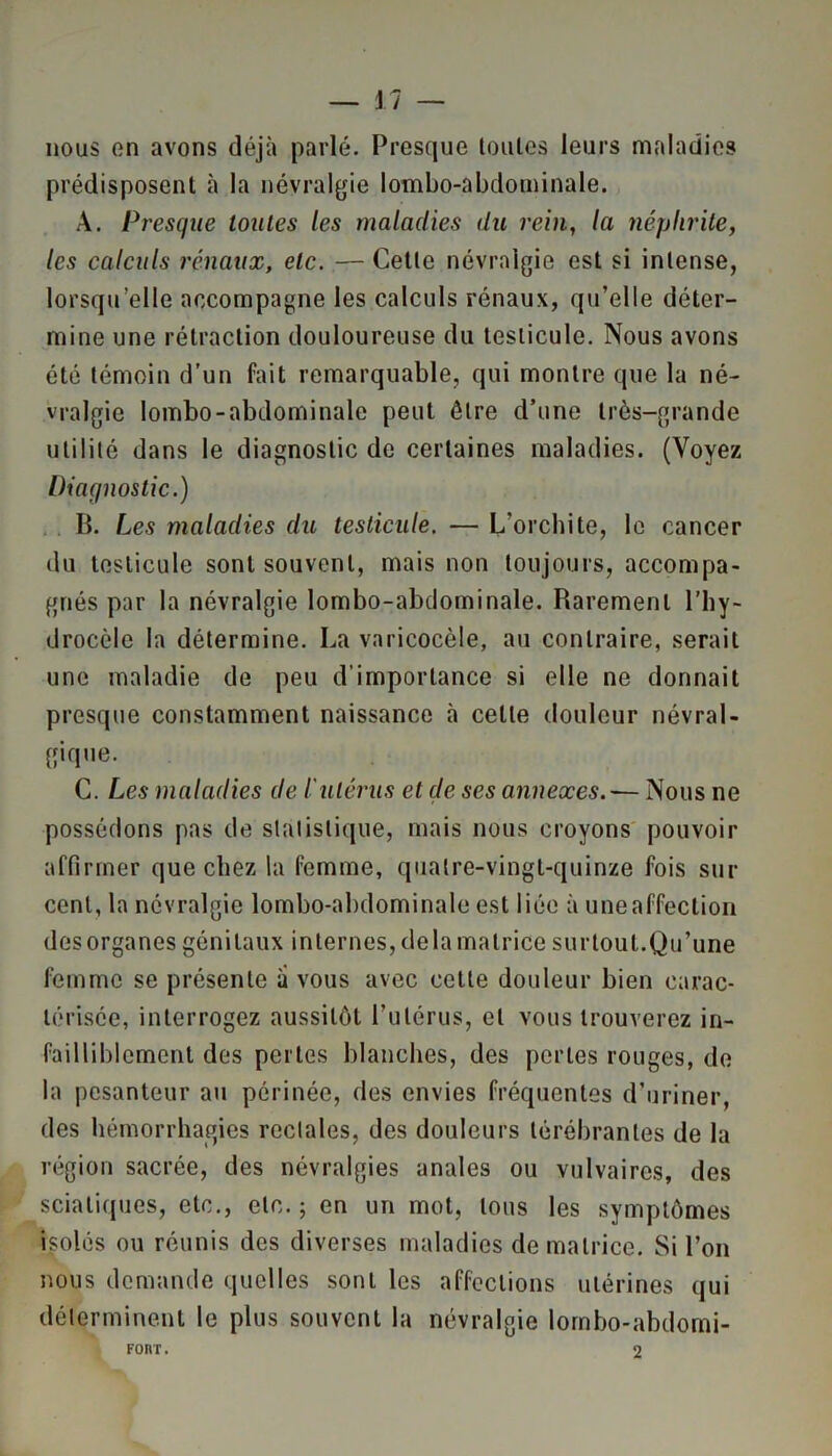 nous on avons déjà parlé. Presque toutes leurs maladies prédisposent à la névralgie lombo-abdominale. A. Presque toutes les maladies du rein, la néphrite, les calculs rénaux, etc. — Cette névralgie est si intense, lorsqu’elle accompagne les calculs rénaux, qu’elle déter- mine une rétraction douloureuse du testicule. Nous avons été témoin d’un fait remarquable, qui montre que la né- vralgie lombo-abdominale peut être d’une très-grande utilité dans le diagnostic de certaines maladies. (Voyez Diagnostic.) II. Les maladies du testicule. — L'orchite, le cancer du testicule sont souvent, mais non toujours, accompa- gnés par la névralgie lombo-abdominale. Rarement l’hy- drocèle la détermine. La varicocèle, au contraire, serait une maladie de peu d’importance si elle ne donnait presque constamment naissance à celle douleur névral- gique. C. Les maladies de l'utérus et de ses annexes.— Nous ne possédons pas de statistique, mais nous croyons pouvoir affirmer que chez la femme, quatre-vingt-quinze fois sur cent, la névralgie lombo-abdominale est liée à une affection des organes génitaux internes, delà matrice sur tout.Qu’une femme se présente à vous avec cette douleur bien carac- térisée, interrogez aussitôt l’utérus, et vous trouverez in- failliblement des perles blanches, des perles rouges, de la pesanteur au périnée, des envies fréquentes d’uriner, des hémorrhagies rectales, des douleurs térébranles de la région sacrée, des névralgies anales ou vulvaires, des sciatiques, etc., etc. ; en un mot, tous les symptômes isolés ou réunis des diverses maladies de matrice. Si l’on nous demande quelles sont les affections utérines qui déterminent le plus souvent la névralgie lombo-abdomi- Fonr. 2