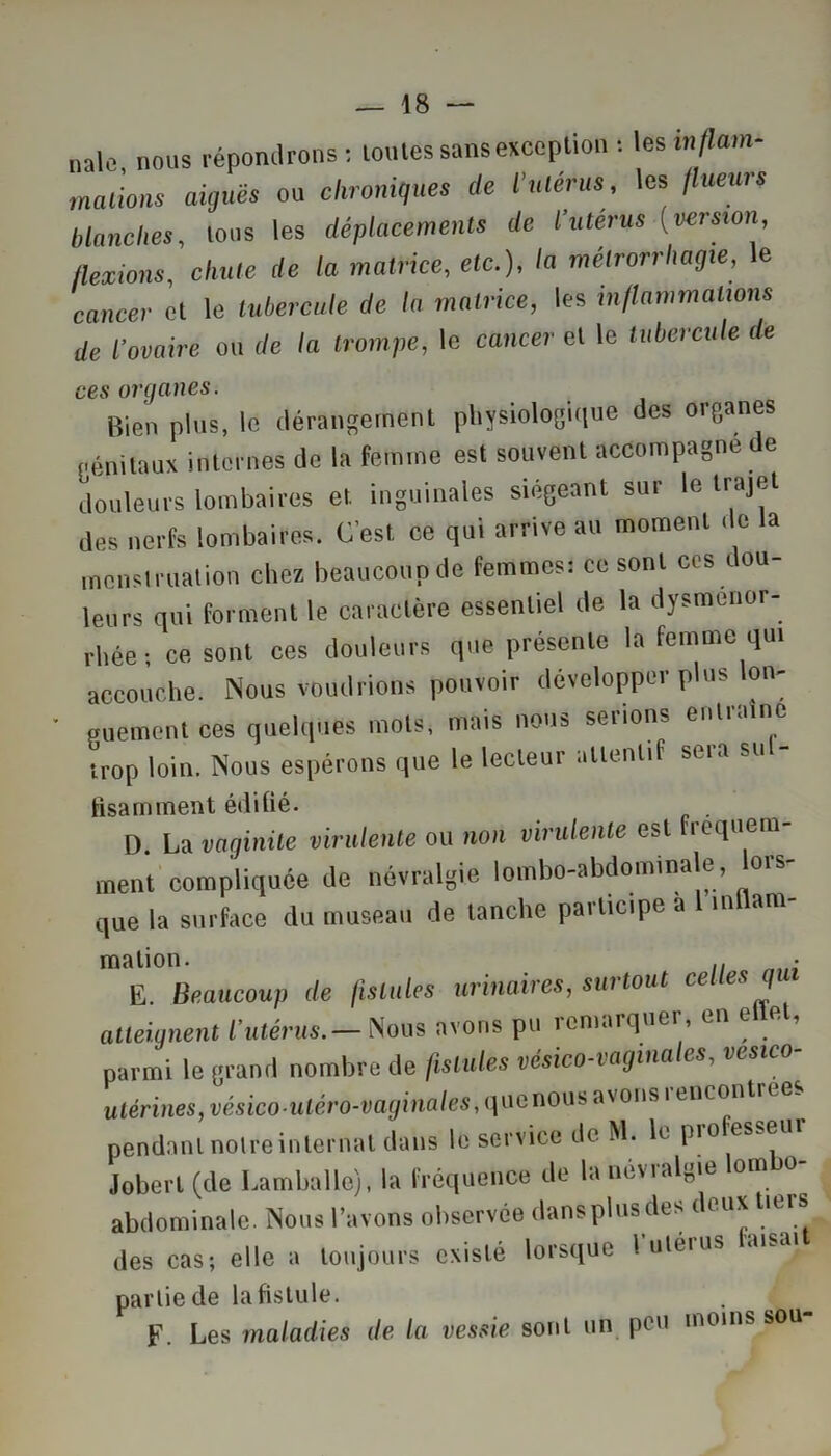 nale nous répondrons : routes sans excep lion : les inflam- mations aiguës ou chronique, de l’utérus, les /lueurs blanches, tous les déplacements de l’uterus (version flexions chute de la matrice, etc.), la métrorrhagte, le cancer et le tubercule de la matrice, les inflammations de l’ovaire ou de la trompe, le cancer et le tubercule de ces organes. Bien plus, le dérangement physiologique des organes génitaux internes de la femme est souvent accompagne de douleurs lombaires et inguinales siégeant sur le trajet des nerfs lombaires. C’est ce qui arrive au moment de la menstruation chez beaucoup de femmes: ce sont ces dou- leurs qui forment le caractère essentiel de la dysménor- rhée ; ce sont ces douleurs que présente la femme qui accouche. Nous voudrions pouvoir développer plus lon- guement ces quelques mots, mais nous serions enliainc trop loin. Nous espérons que le lecteur attentif sera su - tisaruinent édifié. . D. La vaginite virulente ou non virulente est Ficquem- ment compliquée de névralgie lombo-abdominale, lors- que la surface du museau de tanche participe a I inllam- malion. . • Ë. Beaucoup de fistules urinaires, surtout celles q atteignent l'utérus.— Nous avons pu remarquer , en e et, parmi le grand nombre de fistules vésico-vaginales, vesico- utérines, vésicoutéro-vaginales,(\nGnoi\s a\ ons i enconti pendant nolreinlernat dans le service de M. le pro esse Jobert (de Lamballe), la fréquence de la névralgie om o abdominale. Nous l’avons observée dans plus des deux tiers des cas; elle a toujours existé lorsque lutéius anai partie de la fistule. F. Les maladies de la vessie sont un peu moins sou