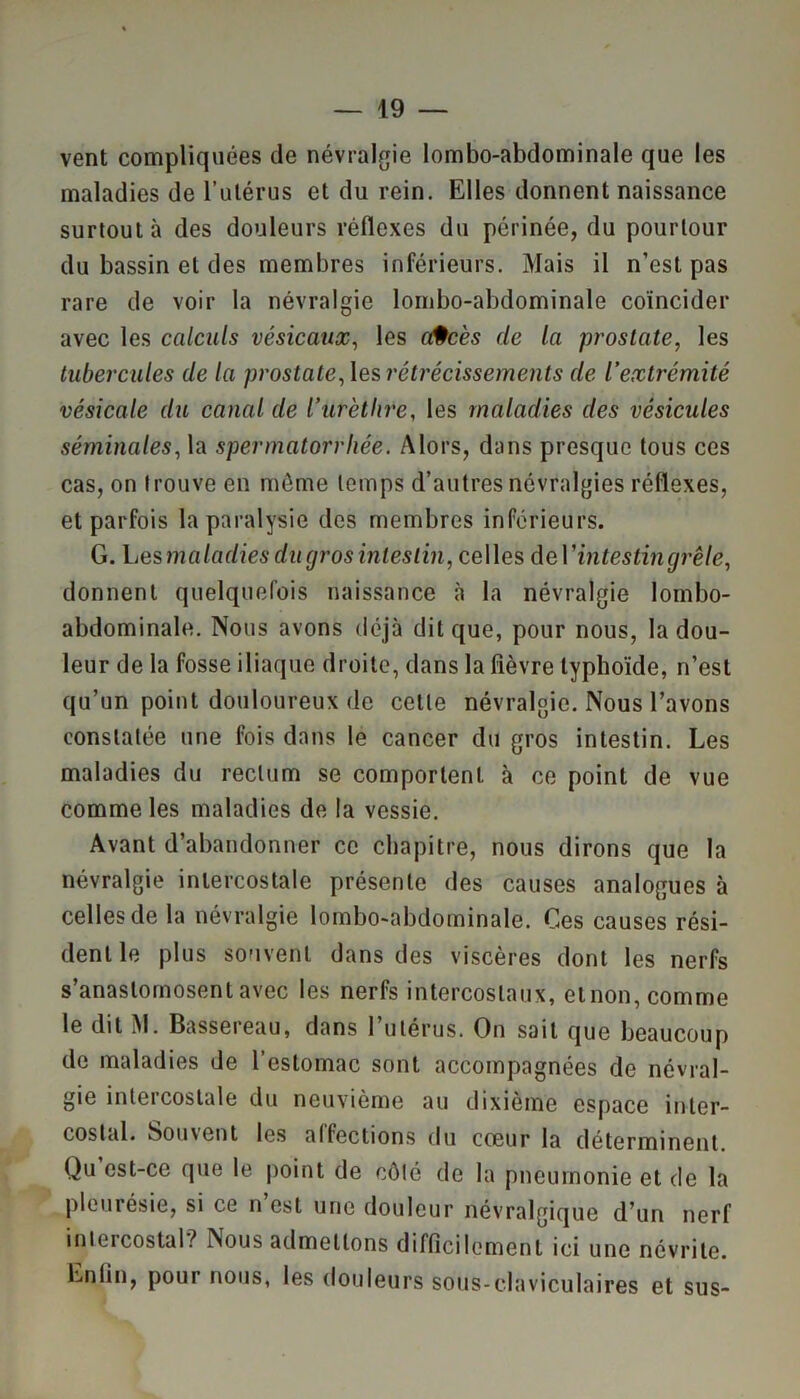vent compliquées de névralgie lombo-abdominale que les maladies de l’utérus et du rein. Elles donnent naissance surtout à des douleurs réflexes du périnée, du pourtour du bassin et des membres inférieurs. Mais il n’est pas rare de voir la névralgie lombo-abdominale coïncider avec les calculs vésicaux, les a§cès de la prostate, les tubercules de la prostate, les rétrécissements de l’extrémité vésicale du canal de l’urèthre, les maladies des vésicules séminales, la spermatorrhée. Alors, dans presque tous ces cas, on trouve en même temps d’autres névralgies réflexes, et parfois la paralysie des membres inférieurs. G. Les maladies du gros intestin, celles de 1 ’ intestin grêle, donnent quelquefois naissance à la névralgie lombo- abdominale. Nous avons déjà dit que, pour nous, la dou- leur de la fosse iliaque droite, dans la fièvre typhoïde, n’est qu’un point douloureux de cette névralgie. Nous l’avons constatée une fois dans le cancer du gros intestin. Les maladies du rectum se comportent à ce point de vue comme les maladies de la vessie. Avant d’abandonner ce chapitre, nous dirons que la névralgie intercostale présente des causes analogues à celles de la névralgie lombo-abdominale. Ces causes rési- dent le plus souvent dans des viscères dont les nerfs s’anastomosent avec les nerfs intercostaux, elnon, comme le dit M. Bassereau, dans l’utérus. On sait que beaucoup de maladies de l’estomac sont accompagnées de névral- gie intercostale du neuvième au dixième espace inter- costal. Soinent les alfeclions du coeur la déterminent Qu est-ce que le point de côté de la pneumonie et de la pleurésie, si ce n est une douleur névralgique d’un nerf intercostal? Nous admettons difficilement ici une névrite. Enfin, pour nous, les douleurs sous-claviculaires et sus-