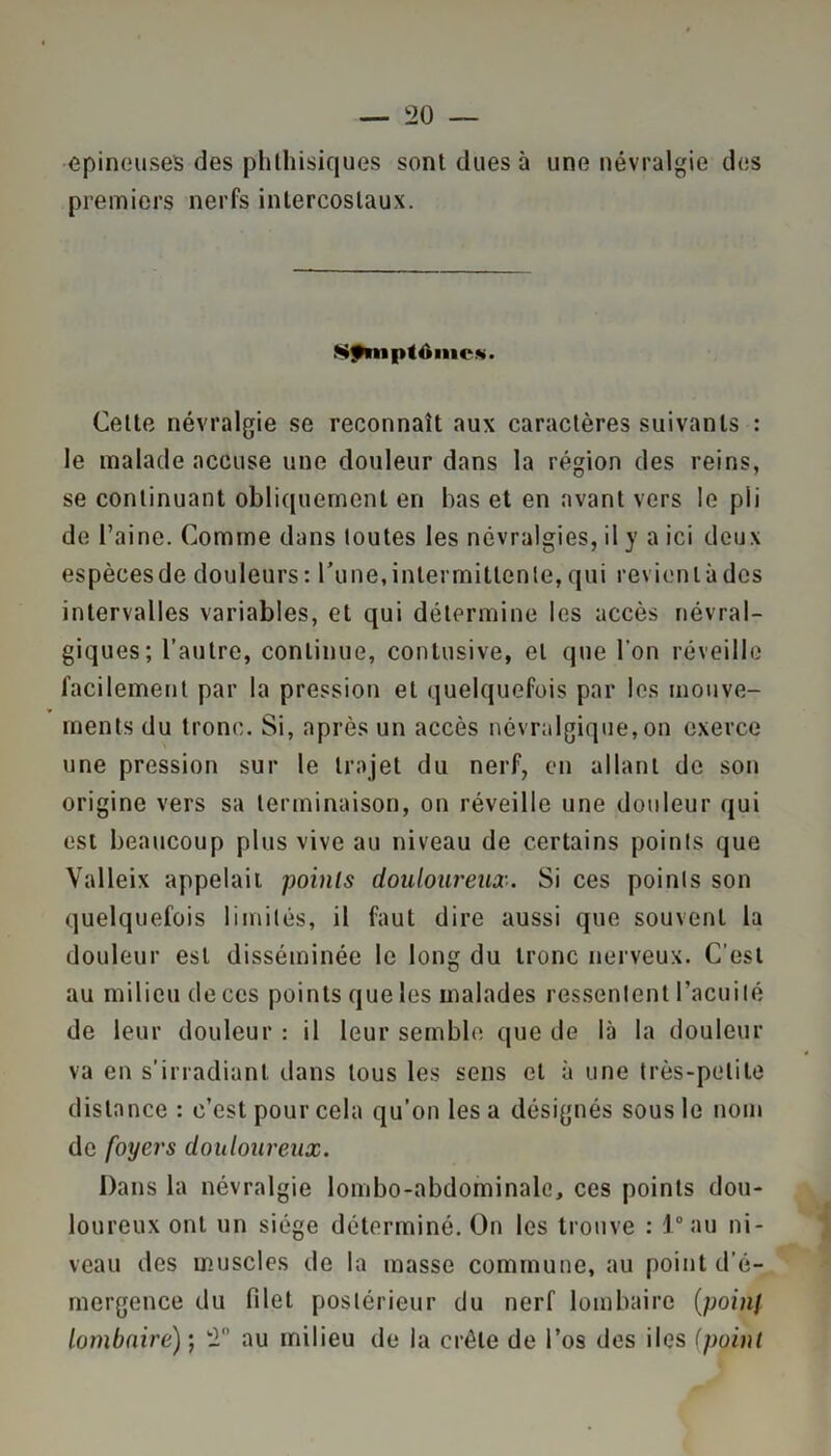 epineuses des phthisiques sont dues à une névralgie des premiers nerfs intercostaux. Nfniplônicni. Cette névralgie se reconnaît aux caractères suivants : le malade accuse une douleur dans la région des reins, se continuant obliquement en bas et en avant vers le pli de l’aine. Comme dans toutes les névralgies, il y a ici deux espèces de douleurs : l’une, intermittente, qui revient à des intervalles variables, et qui détermine les accès névral- giques; l’autre, continue, contusive, et que l’on réveille facilement par la pression et quelquefois par les mouve- ments du tronc. Si, après un accès névralgique,on exerce une pression sur le trajet du nerf, en allant de son origine vers sa terminaison, on réveille une douleur qui est beaucoup plus vive au niveau de certains points que Valleix appelait points douloureux. Si ces points son quelquefois limités, il faut dire aussi que souvent la douleur est disséminée le long du tronc nerveux. C’est au milieu de ces points que les malades ressentent l’acuité de leur douleur : il leur semble que de là la douleur va en s’irradiant dans tous les sens et à une très-petite distance : c’est pour cela qu’on les a désignés sous le nom de foyers douloureux. Dans la névralgie lombo-abdominale, ces points dou- loureux ont un siège déterminé. On les trouve : 1° au ni- veau des muscles de la masse commune, au point d’é- mergence du filet postérieur du nerf lombaire (poinf lombaire)’, '2 au milieu de la crête de l’os des iles (point