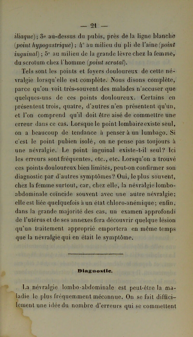iliaque)-, 3» au-dessus du pubis, près de la ligne blanche (point hypogastrique) ; h° au milieu du pli de 1’aine(point inguinal) ; 5° au milieu de la grande lèvre chez la femme, du scrolum chez l’homme (point scrolal). Tels sont les points et foyers douloureux de cette né- vralgie lorsqu'elle est complète. Nous disons complète, parce qu’on voit très-souvent des malades n’accuser que quelques-uns de ces points douloureux. Certains en présentent trois, quatre, d’autres n’en présentent qu’un, et l’on comprend qu'il doit être aisé de commettre une erreur dans ce cas. Lorsque le point lombaireexisle seul, on a beaucoup de tendance à penser à un lumbago. Si c’est le point pubien isolé, on ne pense pas toujours à une névralgie. Le point inguinal existe-t-il seul? ici les erreurs sont fréquentes, etc., etc. Lorsqu’on a trouvé ces points douloureux bien limités, peut-on confirmer son diagnostic par d’autres symptômes? Oui, le plus souvent, chez la femme surtout, car, chez elle, la névralgie lombo- abdominale coïncide souvent avec une autre névralgie; elle est liée quelquefois à un état chloro-anémique; enfin, dans la grande majorité des cas, un examen approfondi de l’utérus et de ses annexes fera découvrir quelque lésion qu’un traitement approprié emportera en même temps que la névralgie qui en était le symptôme. IMn^iioütle. La névralgie lombo-abdominale est peut-être la ma- ladie le plus fréquemment méconnue. On se fait diffici- lement une idée du nombre d’erreurs qui se commettent