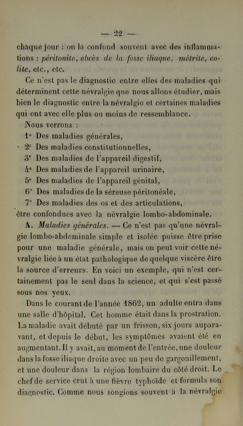 chaque jour : on la confond souvent avec des inflamma- tions : péritonite, abcès de la fosse iliaque, métrite, co- lite, etc., etc. Ce n’est pas le diagnostic entre elles des maladies qui déterminent cette névralgie que nous allons étudier, mais bien le diagnostic entre la névralgie et certaines maladies qui ont avec elle plus ou moins de ressemblance. Nous verrons : 1° Des maladies générales, * 2° Des maladies constitutionnelles, o° Des maladies de l’appareil digestif, II0 Des maladies de l’appareil urinaire, 5° Des maladies de l’appareil génital, 6° Des maladies de la séreuse péritonéale, 7° Des maladies des os et des articulations, être confondues avec la névralgie lombo-abdominale. A. Maladies générales. — Ce n’est pas qu’une névral- gie lombo-abdominale simple et isolée puisse être prise pour une maladie générale, mais on peut voir cette né- vralgie liée à un état pathologique de quelque viscère être la source d’erreurs. En voici un exemple, qui n’est cer- tainement pas le seul dans la science, et qui s’est passé sous nos yeux. Dans le courant de l’année 1862, un adulte entra dans une salle d’hôpital. Cet homme était dans la prostration. La maladie avait débuté par un frisson, six jours aupara- vant, et depuis le début, les symptômes avaient été en augmentant. Il y avait, au moment de l’entrée,une douleur dans la fosse iliaque droite avec un peu de gargouillement, et une douleur dans la région lombaire du côté droit. Le chef de service crut à une fièvre typhoïde et formula son diagnostic. Comme nous songions souvent à la névralgie
