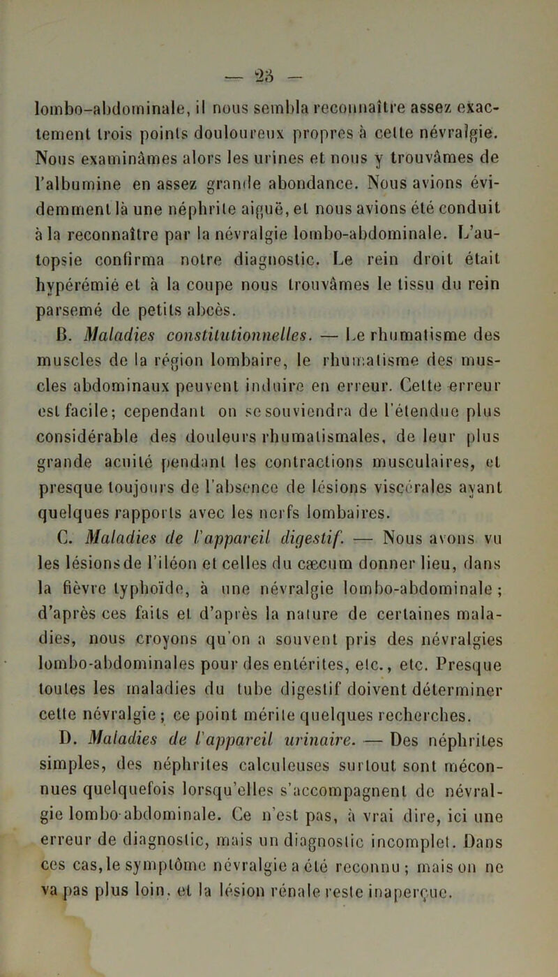 lombo-abdominale, il nous sembla reconnaître assez exac- tement trois points douloureux propres à celte névralgie. Nous examinâmes alors les urines et nous y trouvâmes de l’albumine en assez grande abondance. Nous avions évi- demment là une néphrite aiguë, et nous avions été conduit à la reconnaître par la névralgie lombo-abdominale. L’au- topsie confirma notre diagnostic. Le rein droit était hypérémié et à la coupe nous trouvâmes le tissu du rein parsemé de petits abcès. B. Maladies constitutionnelles. — Le rhumatisme des muscles de la région lombaire, le rhumatisme des mus- cles abdominaux peuvent induire en erreur. Celte erreur est facile; cependant on se souviendra de l’étendue plus considérable des douleurs rhumatismales, de leur plus grande acuité pendant les contractions musculaires, et presque toujours de l’absence de lésions viscérales ayant quelques rapports avec les nerfs lombaires. C. Maladies de l'appareil digestif. — Nous avons vu les lésions de l’iléon et celles du cæcum donner lieu, dans la fièvre typhoïde, à une névralgie lombo-abdominale; d’après ces faits et d’après la nature de certaines mala- dies, nous croyons qu’on a souvent pris des névralgies lombo-abdominales pour des entérites, etc., etc. Presque toutes les maladies du tube digestif doivent déterminer cette névralgie; ce point mérite quelques recherches. I). Maladies de l'appareil urinaire. — Des néphrites simples, des néphrites calculeuses surtout sont mécon- nues quelquefois lorsqu’elles s’accompagnent de névral- gie lombo-abdominale. Ce n'est pas, à vrai dire, ici une erreur de diagnostic, mais un diagnostic incomplet. Dans ces cas, le symptôme névralgie a été reconnu; maison ne va pas plus loin, et la lésion rénale reste inaperçue.