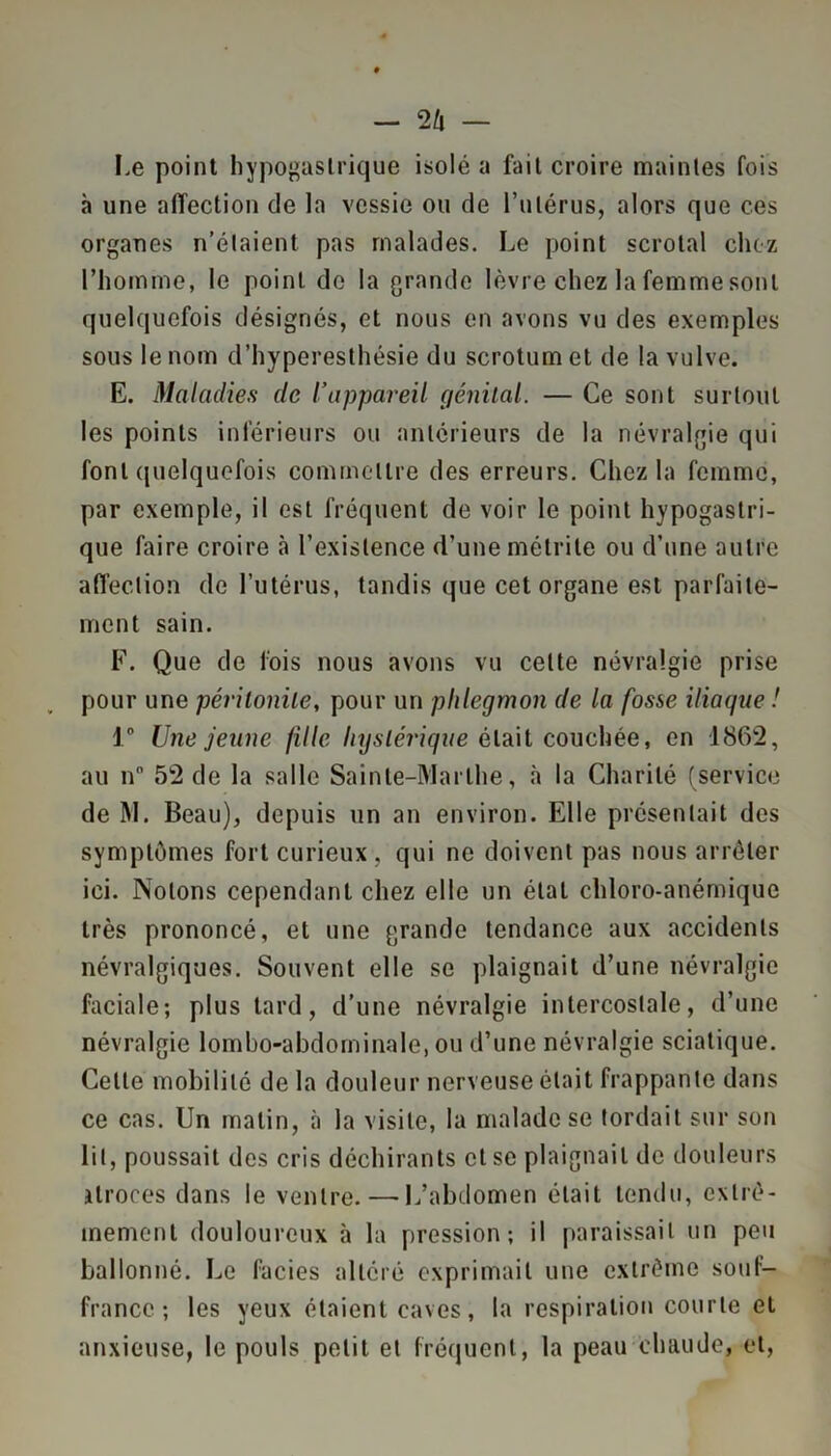 Le point hypogastrique isolé a fait croire maintes fois à une affection de la vessie ou de l’utérus, alors que ces organes n’éïaient pas malades. Le point scrotal chez l’homme, le point do la grande lèvre chez la femme sont quelquefois désignés, et nous en avons vu des exemples sous le nom d’hyperesthésie du scrotum et de la vulve. E. Maladies (le l’appareil génilal. — Ce sont surtout les points inférieurs ou antérieurs de la névralgie qui font quelquefois commettre des erreurs. Chez la femme, par exemple, il est fréquent de voir le point hypogastri- que faire croire à l’existence d’une métrite ou d’une autre affection de l’utérus, tandis que cet organe est parfaite- ment sain. F. Que de fois nous avons vu celte névralgie prise pour une péritonite, pour un phlegmon de la fosse iliaque ! 1° Une jeune fille hystérique était couchée, en 1862, au n 52 de la salle Sainte-Marthe, à la Charité (service de M. Beau), depuis un an environ. Elle présentait des symptômes fort curieux , qui ne doivent pas nous arrêter ici. Notons cependant chez elle un état chloro-anémique très prononcé, et une grande tendance aux accidents névralgiques. Souvent elle se plaignait d’une névralgie faciale; plus tard, d’une névralgie intercostale, d’une névralgie lombo-abdominale, ou d’une névralgie sciatique. Celte mobilité de la douleur nerveuse était frappante dans ce cas. Un matin, à la visite, la malade se tordait sur son lit, poussait des cris déchirants et se plaignait de douleurs atroces dans le ventre. — L’abdomen était tendu, extrê- mement douloureux à la pression; il paraissait un peu ballonné. Le faciès altéré exprimait une extrême souf- france ; les yeux étaient caves, la respiration courte et anxieuse, le pouls petit et fréquent, la peau chaude, et,