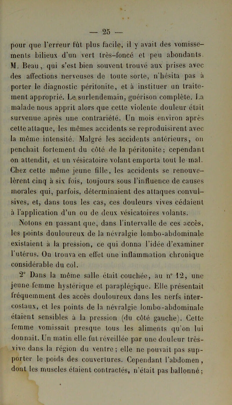 pour que l’erreur lut plus facile, il y avait des vomisse- ments bilieux d’un vert très-foncé et peu abondants. M. Beau, qui s’est bien souvent trouvé aux prises avec des affections nerveuses de toute sorte, n'hésita pas à porter le diagnostic péritonite, et à instituer un traite- ment approprié. Le surlendemain, guérison complète. La malade nous apprit alors que celte violente douleur était survenue après une contrariété. Un mois environ après celte attaque, les mêmes accidents se reproduisirent avec la même intensité. Malgré les accidents antérieurs, on penchait fortement du côté de la péritonite; cependant on attendit, et un vésicatoire volant emporia tout le mal. Chez cette même jeune fille, les accidents se renouve- lèrent cinq à six fois, toujours sous l’influence de causes morales qui, parfois, déterminaient des attaques convul- sives, et, dans tous les cas, ces douleurs vives cédaient à l’application d’un ou de deux vésicatoires volants. Notons en passant que, dans l’intervalle de ces accès, les points douloureux de la névralgie lombo-abdominale existaient à la pression, ce qui donna l’idée d’examiner l'utérus. On trouva en eflel une inflammation chronique considérable du col. 2U Dans la même salle était couchée, au n“ 12, une jeune femme hystérique et paraplégique. Elle présentait lréquemment des accès douloureux dans les nerfs inter- costaux, et les points de la névralgie lombo-abdominale étaient sensibles à la pression (du côté gauche). Celle femme vomissait presque tous les aliments qu’on lui donnait. Un matin elle fut réveillée par une douleur très- vive dans la région du ventre; elle ne pouvait pas sup- porter le poids des couvertures. Cependant l’abdomen, dont les muscles étaient contractés, n'était pas ballonné;