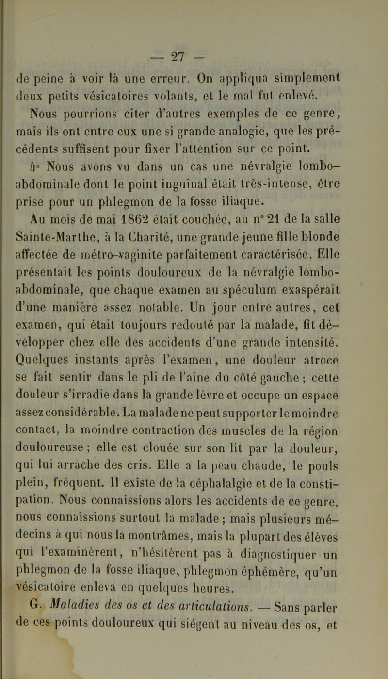de peine à voir là une erreur. On appliqua simplement deux petits vésicatoires volants, et le mal fut enlevé. Nous pourrions citer d’autres exemples de ce genre, mais ils ont entre eux une si grande analogie, que les pré- cédents suffisent pour fixer l’attention sur ce point. li° Nous avons vu dans un cas une névralgie lombo- abdominale dont le point inguinal était très-intense, être prise pour un phlegmon de la fosse iliaque. Au mois de mai 1862 était couchée, au n° 21 de la salle Sainte-Marthe, à la Charité, une grande jeune fille blonde affectée de métro-vaginite parfaitement caractérisée. Elle présentait les points douloureux de la névralgie lombo- abdominale, que chaque examen au spéculum exaspérait d’une manière assez notable. Un jour entre autres, cet examen, qui était toujours redouté par la malade, fit dé- velopper chez elle des accidents d’une grande intensité. Quelques instants après l’examen, une douleur atroce se fait sentir dans le pli de l’aine du côté gauche ; cette douleur s’irradie dans la grande lèvre et occupe un espace assez considérable. La malade ne peut supporter le moindre contact, la moindre contraction des muscles de la région douloureuse ; elle est clouée sur son lit par la douleur, qui lui arrache des cris. Elle a la peau chaude, le pouls plein, fréquent. 11 existe de la céphalalgie et de la consti- pation. Nous connaissions alors les accidents de ce genre, nous connaissions surtout la malade ; mais plusieurs mé- decins à qui nous la montrâmes, mais la plupart des élèves qui l’examinèrent, n’hésitèrent pas à diagnostiquer un phlegmon de la fosse iliaque, phlegmon éphémère, qu’un vésicatoire enleva en quelques heures. G. Maladies des os et des articulations. —Sans parler de ces points douloureux qui siègent au niveau des os, et