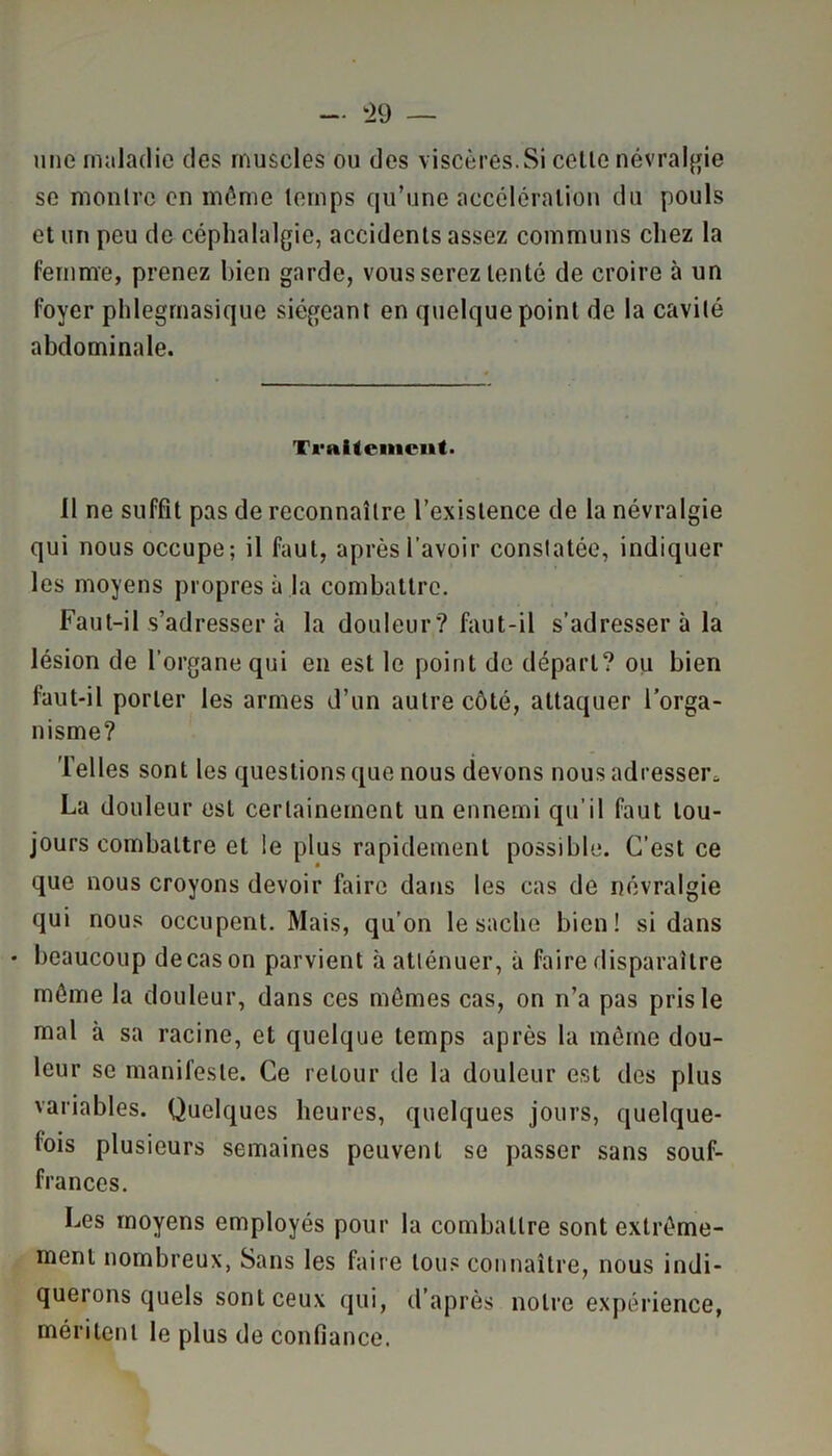 une maladie des muscles ou des viscères.Si cette névralgie se montre en même temps qu’une accélération du pouls et un peu de céphalalgie, accidents assez communs chez la femme, prenez bien garde, vous serez tenté de croire à un foyer phlegmasique siégeant en quelque point de la cavité abdominale. Traitement. 11 ne suffît pas de reconnaître l’existence de la névralgie qui nous occupe; il faut, après l’avoir constatée, indiquer les moyens propres à la combattre. Faut-il s’adresser à la douleur? faut-il s’adresser à la lésion de l’organe qui en est le point de départ? ou bien faut-il porter les armes d’un autre côté, attaquer l’orga- nisme? Telles sont les questions que nous devons nous adresser* La douleur est certainement un ennemi qu’il faut tou- jours combattre et le plus rapidement possible. C’est ce que nous croyons devoir faire dans les cas de névralgie qui nous occupent. Mais, qu’on le sache bien! si dans • beaucoup de cas on parvient à atténuer, à faire disparaître môme la douleur, dans ces mêmes cas, on n’a pas pris le mal à sa racine, et quelque temps après la môme dou- leur se manifeste. Ce retour de la douleur est des plus variables. Quelques heures, quelques jours, quelque- fois plusieurs semaines peuvent se passer sans souf- frances. Les moyens employés pour la combattre sont extrême- ment nombreux, Sans les faire tous connaître, nous indi- querons quels sont ceux qui, d’après notre expérience, méritent le plus de confiance.