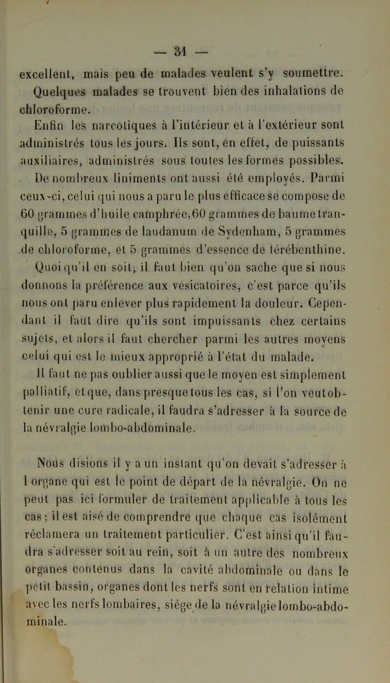 excellent, mais peu de malades veulent s’y soumettre. Quelques malades se trouvent bien des inhalations de chloroforme. Enfin les narcotiques à l’intérieur et à l’extérieur sont administrés tous les jours. Ils sont, en effet, de puissants auxiliaires, administrés sous toutes les formes possibles. De nombreux liniments ont aussi été employés. Parmi ceux-ci, celui qui nous a paru le plus efficace se compose de GO grammes d’huile camphrée,60 grammes de baume tran- quille, 5 grammes de laudanum de Sydenham, 5 grammes de chloroforme, et 5 grammes d’essence de térébenthine. Quoiqu’il en soit, il faut bien qu’on sache que si nous donnons la préférence aux vésicatoires, c’est parce qu’ils nous ont paru enlever plus rapidement la douleur. Cepen- dant il faut dire qu’ils sont impuissants chez certains sujets, et alors il faut chercher parmi les autres moyens celui qui est le mieux approprié à l’état du malade. Il faut ne pas oublier aussi que le moyen est simplement palliatif, etque, dans presque tous les cas, si l’on veutob- lenir une cure radicale, il faudra s’adresser à la source de la névralgie lombo-abdominale. Nous disions il y a un instant qu’on devait s’adresser à 1 organe qui est le point de départ de la névralgie. On ne peut pas ici formuler de traitement applicable à tous les cas; il est aisé de comprendre que chaque cas isolément réclamera un traitement particulier. C’est ainsi qu’il fau- dra s'adresser soit au rein, soit à un autre des nombreux organes contenus dans la cavité abdominale ou dans le petit bassin, organes dont les nerfs sont en relation intime avec les nerfs lombaires, siège de la névralgie lombo-abdo- minale.