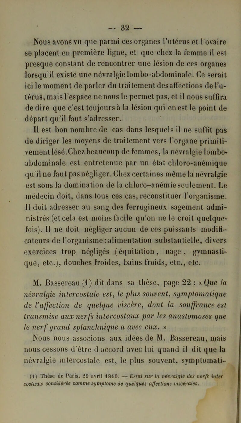 Nous avons vu que parmi ces organes l’utérus et l'ovaire se placent en première ligne, et que chez la femme il est presque constant de rencontrer une lésion de ces organes lorsqu’il existe une névralgie lombo-abdominale. Ce serait ici le moment de parler du traitement désaffections de l’u- térus, mais l’espace ne nous le permet pas, et il nous suffira de dire que c’est toujours à la lésion qui en est le point de départ qu’il faut s’adresser. Il est bon nombre de cas dans lesquels il ne suffit pas de diriger les moyens de traitement vers l’organe primiti- vement lésé.Chez beaucoup de femmes, la névralgie lombo- abdominale est entretenue par un état chloro-anétnique qu’il ne faut pas négliger. Chez certaines même la névralgie est sous la domination de la chloro-anémie seulement. Le médecin doit, dans tous ces cas, reconstituer l’organisme, il doit adresser au sang des ferrugineux sagement admi- nistrés (et cela est moins facile qu’on ne le croit quelque- fois). Il ne doit négliger aucun de ces puissants modifi- cateurs de l’organisme:alimentation substantielle, divers exercices trop négligés (équitation, nage, gymnasti- que, etc.), douches froides, bains froids, etc., etc. M. Bassereau (I) dit dans sa thèse, page 22 : « Que la névralgie intercostale est, le plus souvent, symptomatique de L’affection de quelque viscère, dont la souffrance est transmise aux nerfs intercostaux par les anastomoses que le nerf grand splanchnique a avec eux. » Nous nous associons aux idées de M. Bassereau, mais nous cessons d’être d accord avec lui quand il dit que la névralgie intercostale est, le plus souvent, symplomati- (1) Thèse de Paris, 29 avril 1810. — Essai sur la névralgie des nerfs inter costaux considérée comme symptôme de quelques affections viscérales.
