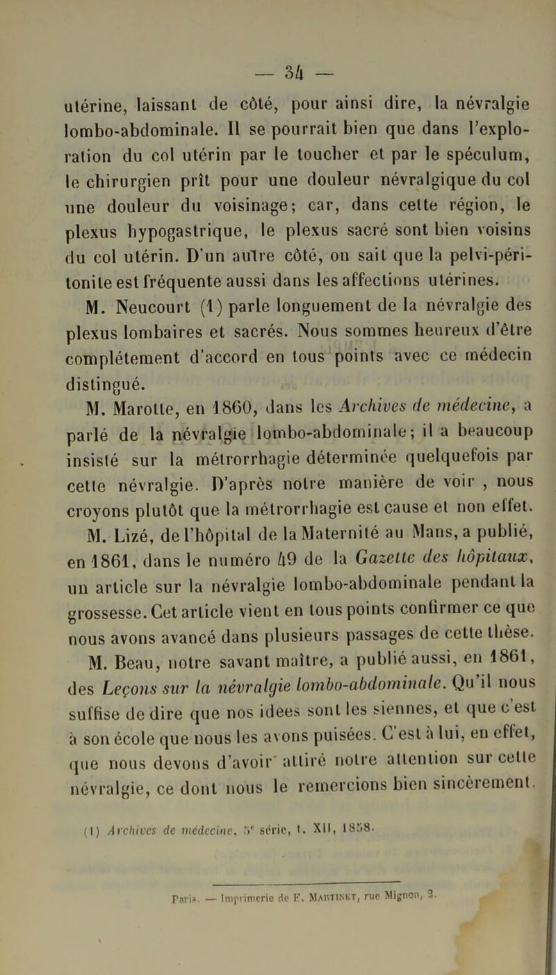 — 3û — utérine, laissant de côté, pour ainsi dire, la névralgie lombo-abdominale. 11 se pourrait bien que dans l’explo- ration du col utérin par le toucher et par le spéculum, le chirurgien prît pour une douleur névralgique du col une douleur du voisinage; car, dans celte région, le plexus hypogastrique, le plexus sacré sont bien voisins du col utérin. D'un autre côté, on sait que la pelvi-péri- tonile est fréquente aussi dans les affections utérines. M. Neucourt (1) parle longuement de la névralgie des plexus lombaires et sacrés. Nous sommes heureux d’être complètement d’accord en tous points avec ce médecin distingué. M. Marotte, en 1860, dans les Archives de médecine, a parlé de la névralgie lombo-abdominale; il a beaucoup insisté sur la mélrorrhagie déterminée quelquefois par cette névralgie. D’après notre manière de voir , nous croyons plutôt que la mélrorrhagie est cause et non elfet. M. Lizé, de l’hôpital de la Maternité au Mans, a publié, en 1861, dans le numéro û9 de la Gazette des hôpitaux, un article sur la névralgie lombo-abdominale pendant la grossesse. Cet article vient en tous points confirmer ce que nous avons avancé dans plusieurs passages de cette thèse. M. Beau, notre savant maître, a publié aussi, en 1861, des Leçons sur la névralgie lombo-abdominale. Qu il nous suffise de dire que nos idees sont les siennes, et que c est à son école que nous les avons puisées. C est a lui, en effet, que nous devons d avoir attiré notre attention sur celle névralgie, ce dont nous le remercions bien sincèrement. (I) Archives de médecine, M' s (.‘rie, I. XII, 18î>8 • Pari*. — Imprimerie de P. MaivTINST, rue Mignon, 3.