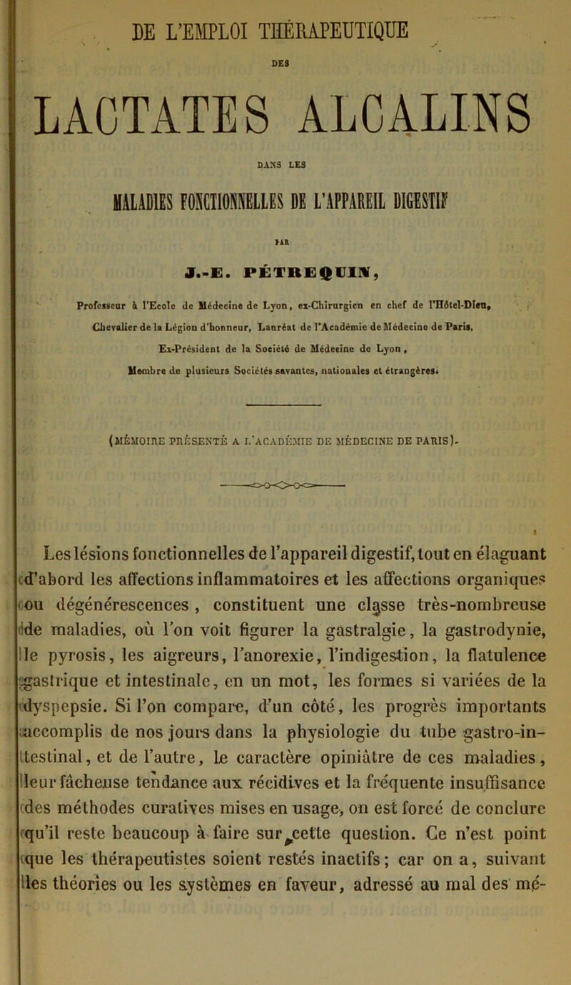 DES LAÜTATES ALCALINS DANS LES MALADIES FOraOMLLBS DE L’APPAREIL DIGESW m J.-E. PÉTREQCIIV, Professeur à l’Ecole de Médecine de Lyon, ex-Chirurgicn en chef de l'Hôtel-Dien, Chevalier de U Légion d’honneur, Lanréat de l’Académie de Médecine de Paris, Ex-Président de la Société de Médecine do Lyon, Membre de plusieurs Sociétés savantes, nationales et étrangères; (MÉMOIRE PRÉSENTÉ A L’ACADÉMIE DE MÉDECINE DE PARIS). Les lésions fonctionnelles de l’appareil digestif, tout en élaguant (d'abord les affections inflammatoires et les affections organicpies ou dégénérescences , constituent une classe très-nombreuse >!de maladies, où l’on voit figurer la gastralgie, la gastrodynie, le pyrosis, les aigreurs, l’anorexie, l’indigestion, la flatulence :-gastrique et intestinale, en un mot, les formes si variées de la (dyspepsie. Si l’on compare, d’un côté, les progrès importants ^accomplis de nos jours dans la physiologie du tube gastro-in- itestinal, et de l’autre. Le caractère opiniâtre de ces maladies, leur fâcheuse tendance aux récidives et la fréquente insuffisance 'des méthodes curatives mises en usage, on est forcé de conclure -qu’il reste beaucoup à faire surjette question. Ce n’est point (que les thérapeutistes soient restés inactifs; car on a, suivant les théories ou les systèmes en faveur, adressé au mal des mé-