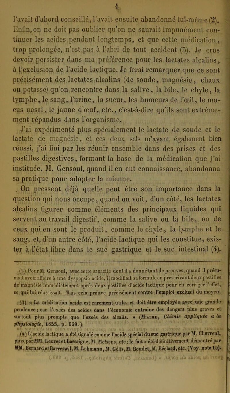 l’avait d’abord conseillé, l’avait ensuite abandonne lui-même (2). Enfin,on ne doit pas oublier qu’on ne saurait impunément con- tinuer les acides pendant longtemps, et que cette médication, trop prolongée, n’est pas à l’abri de tout accident (5). Je crus devoir persister dans ma préférence pour les lactates alcalins, à l’exclusion de l’acide lactique. Je ferai remarquer que ce sont précisément des lactates alcalins (de soude, magnésie, chaux ou potasse) qu’on rencontre dans la salive, la bile, le chyle, la lymphe, le sang, l’urine, la sueur, les humeurs de l’œil, le mu- cus nasal, le jaune d’œuf, etc., c’est-à-dire qu’ils sont extrême- ment répandus dans l’organisme. J’ai expérimenté plus spécialement le lactatc de soude et le lactate de magnésie, et ces deux sels m’ayant également bien réussi, j’ai fini par les réunir ensemble dans des prises et des pastilles digestives, formant la base de la médication que j’ai instituée. M. Gensoul, quand il en eut connaissance, abandonna sa pratique pour adopter la mienne. . On pressent déjà quelle peut être son importance dans la question qui nous occupe, quand on voit, d’un côté, les lactates alcalins figurer comme éléments des principaux liquides qui servent au travail digestif, comme la salive ou la bile, ou de ceux qui en sont le produit, comme le chyle, la lymphe et le sang, et, d'un autre côté, l’acide lactique qui les constitue, exis- ter à l’état libre dans le suc gastrique et le suc intestinal (4). (2) JPourM. Gensoul, avec cette sagacité dont il a donné tant de preuves, quand il présu- mait avoir affaire à une dyspepsie acide, il modifiait sa formule en prescrivant deux pastilles de magnésie immédiatement après deux pastilles d’acide lactique pour en corriger l’effet, ce qui lui réussissait. Mais cela prouve précisément contre l’emploi exclusif du moyen. (3) « La médication acide est rarement utile, et doit être employée avec une grande prudence ; car l’exccs des acides dans l’économie entraîne des dangers plus graves et surtout plus prompts que l’excès des alcalis. » (Mialui, Chimie appliquée à la physiologie, 1855, p. 669.) (4) L’acide lactique a été signalé comme l’acide spécial du suc gastrique par M. Chovrcul, puis par MM. LeuretetLassaignc, M. Mclsens, etc; le fait a été definitivement démontré par MM. Bernard etBarrcswil, M. Lebmann,M. Gélis,M. Boudct,M. Béclard,etc. (Voy. noto 15). HVAQ3 »)b ibiott m SOJoh