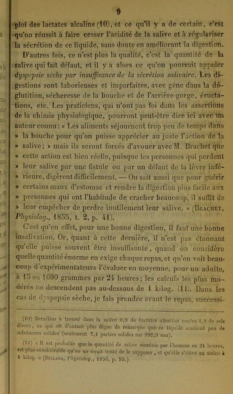 'ploi des lactates alcalins (10), et ce qu’il y a de certain, c’est i qu’on réussit à faire cesser l’acidité de la salive et à régulariser la sécrétion de ce liquide, sans doute en améliorant la digestion. D’autres fois, ce n’est plus la qualité, c’cst la quantité de la : salive qui fait défaut, et il y a alors ce qu’on pourrait appeler dyspepsie sèche par insuffisance de la sécrétion salivaire. Les di- gestions sont laborieuses et imparfaites, avec gêne dans la dé- glutition, sécheresse delà bouche et de l’arrière-gorge, éructa- tions, etc. Les praticiens, qui n’ont pas foi dans les assertions de la chimie physiologique, pourront peut-être dire ici avec un auteur connu: « Les aliments séjournent trop peu de temps dans » la bouche pour qu’on puisse apprécier au juste l’action de la » salive; ® mais ils seront forcés d’avouer avecM. Brachet que « cette action est bien réelle, puisque les personnes qui perdent » leur salive par une fistule ou par un défaut de la lèvre irifé- » ricure, digèrent difficilement. —On sait aussi que pour guérir » certains maux d’estomac et rendre la digestion plus facile aux » personnes qui ont l’habitude de cracher beaucoup, il suffit de » leur empêcher de perdre inutilement leur salive. » (Brachet, Physiolorj., 1855, t. 2, p. 41). C’est qu’en effet, pour une bonne digestion, il faut une bonne insalivation. Or, quant à cette dernière, il n’est pas étonnant quelle puisse souvent être insuffisante, quand on considère quelle quantité énorme en exige chaque repas, et qu’on voit beau» coup d expérimentateurs l’évaluer en moyenne, pour un adulte, à 15 ou 1G00 grammes par 24 heures; les calculs les plus mo- dérés ne descendent pas au-dessous de 1 kilog. (il). Dans les cas de dyspepsie sèche, je fais prendre avant le repas, succcssi- (10) Rcrzclius a trouvé dans la salive 0.9 de faciales alcalins con!rcl,9dc sels divers, ce qui est d’autant plus digne de remarque que ce liquide contient peu de substances solides (seulement 7,1 parties solides sur 992,9 eau). (11) « 11 est probable que la quantité de salive sécrétée par l'homme en 24 heures, est plus considérable qu’on ne serait tenté de le supposer , et qu’elle s'élève au moins » 1 kilog. » (Béclard, Fhysiolog., 185G, p. 95.)