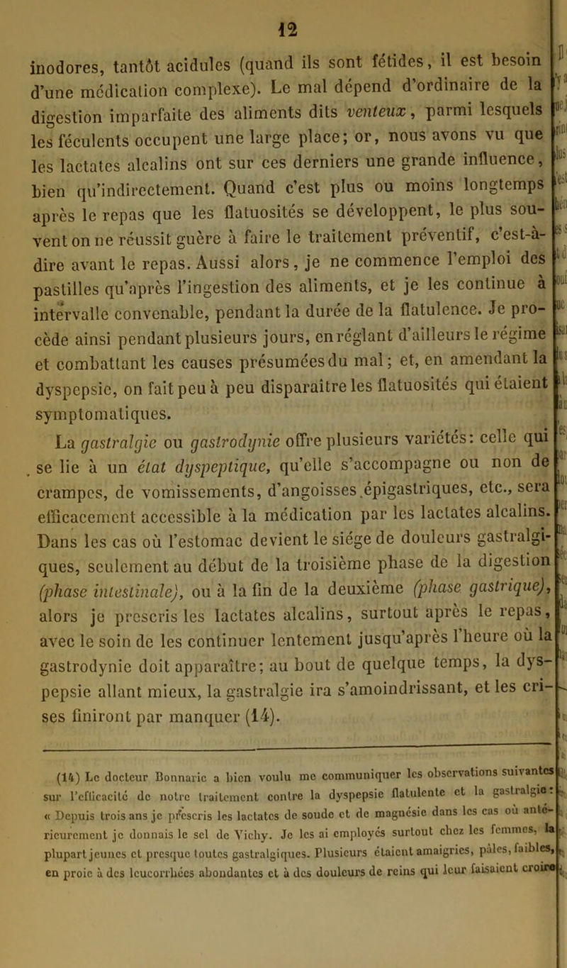 inodores, tantôt acidulés (quand ils sont fetides, il est besoin d’une médication complexe). Le mal dépend d’ordinaire de la digestion imparfaite des aliments dits venteux, parmi lesquels les féculents occupent une large place; or, nous avons vu que les lactatcs alcalins ont sur ces derniers une grande influence, bien qu’indirectement. Quand c’est plus ou moins longtemps après le repas que les flatuosités se développent, le plus sou- vent on ne réussit guère a faire le traitement préventif, cest-a- dire avant le repas. Aussi alors, je ne commence l’emploi des pastilles qu’après l’ingestion des aliments, et je les continue à intervalle convenable, pendant la durée de la flatulence. Je pro- cède ainsi pendant plusieurs jours, en réglant d’ailleurs le régime et combattant les causes présumées du mal; et, en amendant la dyspepsie, on fait peu à peu disparaitre les flatuosités qui étaient symptomatiques. La gastralgie ou gastrodynie offre plusieurs variétés: celle qui se lie à un état dyspeptique, qu’elle s’accompagne ou non de crampes, de vomissements, d’angoisses .épigastriques, etc., sera efficacement accessible à la médication par les laclates alcalins. ■ Il1 foi oej riw lui ben K î U OUI oc ISiil us ih à u es, >a: oi 1er Dans les cas où l’estomac devient le siège de douleurs gastralgi- ques, seulement au début de la troisième phase de la digestion (phase intestinale), ou à la fin de la deuxième (phase gastrique), alors je prescris les lactatcs alcalins, surtout après le repas, avec le soin de les continuer lentement jusqu’après 1 heure où la gastrodynie doit apparaître; au bout de quelque temps, la dys- pepsie allant mieux, la gastralgie ira s’amoindrissant, et les cri- ses finiront par manquer (14). Di ifci i « la- tr. *1 (14) Le docteur Bonnaric a bien voulu me communiquer les observations suivantes |j| sur l’cfticacité de notre traitement contre la dyspepsie flalulcntc et la ga>tial„io. « Depuis trois ans je prescris les lactatcs de soude et de magnésie dans les cas où anté- rieurement je donnais le sel de Vichy. Je les ai employés surtout chez les femmes, la plupart jeunes et presque toutes gastralgiques. Plusieurs étaient amaigries, pâles, laibles, en proie à des leucorrhées abondantes et à des douleurs de reins qui leur faisaient croira j