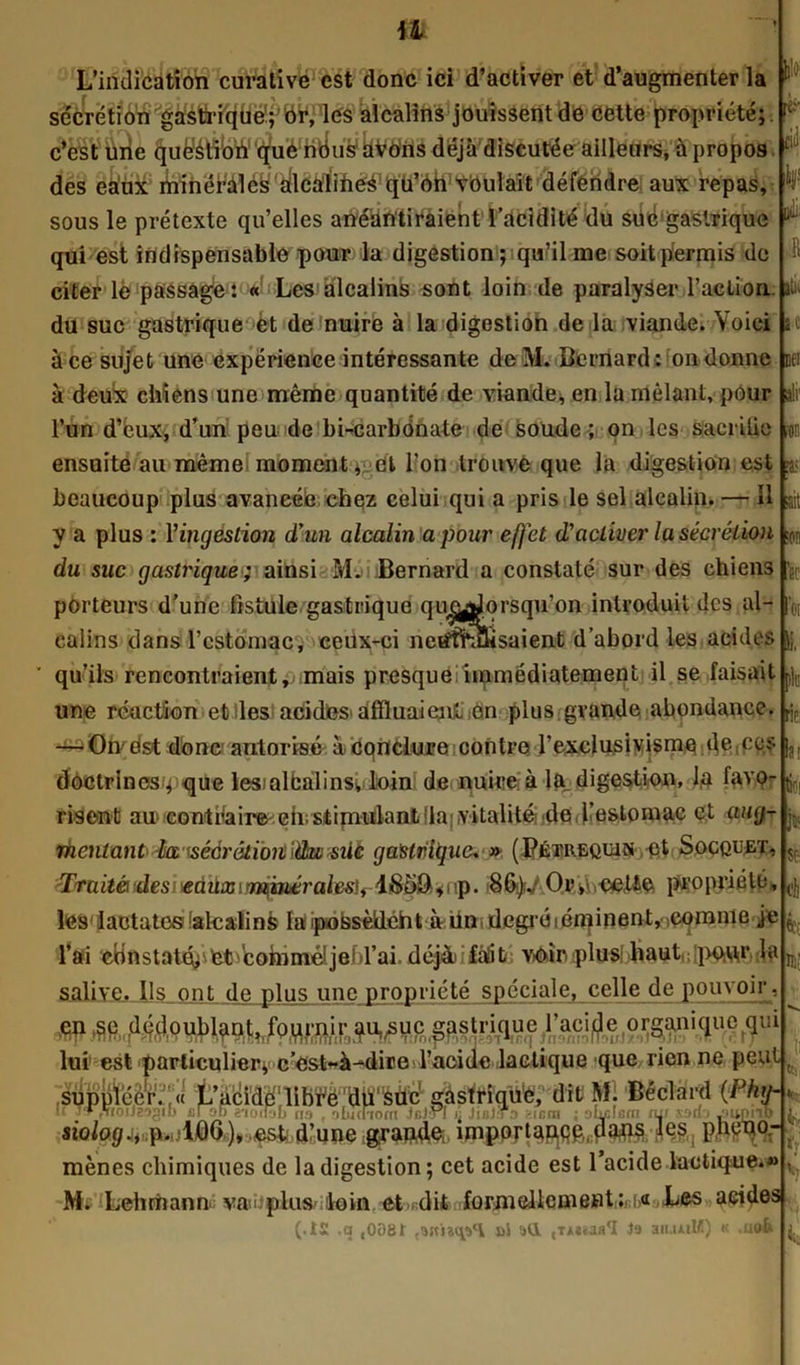 il L’indication curative est donc ici d’activer et d’augmenter la sécrétion gastrique; or, les alcalins jouissent de cette propriété;, c’est une question que nous ÜVôns déjà discutée ailleurs, à propos des eaux minérales ailcàlihes qu’on voulait défendre aux repas, sous le prétexte qu’elles anéantiraient l’acidité du suégaslrique qui est indispensable pour la digestion; qu’il me soit permis de citer le passage: « Les alcalins sont loin de paralyser l’action du suc gastrique et de nuire à la digestion de la viande. Voici à ce sujet une expérience intéressante de Mu Bernard : on donne à dedx chiens une même quantité de viande, en la mêlant, pour l’un d’eux, d’un peu de bi-carbônate de soude; on les sacrilie ensuite au mêmes moment ^el l’on trouve que la digestion est beaucoup plus avancée chez celui qui a pris le sel alcalin. — Il y a plus : Yingàstion d’un alcalin a pour effet d’activer la sécrétion du suc gastrique<; ainsi Méï Bernard a constaté sur des chiens porteurs d’une fistule gastrique qu&jJorsqu’on introduit des al- calins dans l’cstomac, ceux-ci netftfcüisaient d’abord les acides ’ qu’ils rencontraient, mais presqueiimmédiatement il se faisait une réaction et les acides* affluaienl en plus grande abondance. — On est donc autorisé à conclure contre l’exclusivisme de ecs doctrines ; que lesmlcalinsv loin de nuire à la digestion, l,a favo- risent au contraire eii; stimulant lia vitalité de l’estomac et aug- mentant la'sécrétion \étwsiie gastrique, » (Pétreqwn et Socquet, Traité des eàilx^mpiérale^u Or;\ccUe propriété, leslactatesialcalins lapossèideht àiin degré lésinent, ,comme je l’ai cBnstaté>'tet boinméljei)rai déj&fàlit voir plus haut pow ia l iï çi^1 ¥ liL- R ti, &c oei a!r ;on [?,- ait m se Ici 11. pie rie: lîl ! ti! p V ê k salive. Ils ont de plus une propriété spéciale, celle de pouvoir , lui est particulier; c’est-à-dire l’acide lactique que rien ne peut t’aéi,dé:ilbfë',dlï,feù't?' g&sït«é!;dltJ M! 'Bêclàrd (Pkth 1* I* ,fioiJ2?>gib cl ob a-iüilôb na , nlucnom Jcl-n rj JiuJTa gicm ; alÿlfini fur sDdj Jiiniib mènes chimiques de la digestion; cet acide est l’acide lactique.*» M. Lehrhann va-plus loin et dit formellement ;i>« Les aeides (.i£ ,q ,0081 »5 aU (Tiuaa*! Ja an-uiM) k .uafe Jl