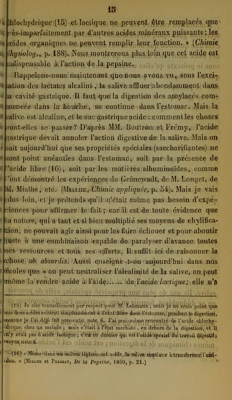 ttilorhydriquc (15) et lactique ne peuvent être remplacés que •ès-imparfaitement par d’autres acides minéraux puissants; les ccides organiques ne peuvent remplir leur fonction, » (Chimie Ihysiolog!m p. 188). Nous montrerons plus loin que cet acide est indispensable à l’action do la pepsine. Rappelons-nous maintenant que nous avons vu, sous l’exci- aation des laclatos alcalins, la salive affluer abondamment dans aa cavité gastrique. Il faut que la digestion des amylacés com- mencée dans la bouche, se continue dans l'estomac. Mais la alive est alcaline, et le suc gastrique acide : comment les choses ont-elles se passer? D’après MM. Boutron et Frémy, l’acide îaslrique devait annuler l’action digestive de la salive. Mais on isàit aujourd’hui que ses propriétés spéciales (saccharifianles) ne sont point anéanties dans l’estomac, soit par la présence de 'acide libre (16), soit par les matières albuminoïdes, comme ’ont démontré les expériences de Griincwadt, de M. Longet, de M. Mialhe, etc. (Mialiie, Chimie appliquée, p. 54). Mais je vais olus loin, et je prétends qu’il n’était même pas besoin d’expé- ûenccs pour affirmer le fait ; car il est de toute évidence que a nature, qui a tant et si bien multiplié ses moyens de chylifica- iion, ne pouvait agir ainsi pour les faire échouer et pour aboutir ijuste à une combinaison ^capable de paralyser d’avance toutes ses ressources et tous ses efforts. Il suffit ici de raisonner la uîhose ab abmrdis. Aussi enseigne-t^on aujourd’hui dans nos éécoles que « on peut neutraliser l’alealinité de la salive, on peut 4 i même la rendre acide à l’aidç.> de l’acide, lactique; elle n’a iiqo (15) .le cite textuellement pailVespcctqjour^f/teii^iMV que rccs deuxacidesexiUciit simultanément ù l'élut libre dans l'estojnac, pendant Indigestion, cçpmmc je l’ai déjà fait p^sculir, note 6. J’ai moirmcme rpncoqtré de l’acide chlorhy- drique chez un malade ; mais c’était à l’état morbide, en dehors de la digestion, et îl rii’y aèàit pas d’acide lactiq'üc' ; c’est fcc dernier qui dit l’acide spécial du travail digestif ; woyez noutfUbioc 1 Jaa oiibc J90 {noiJ89§ib«19l) aoupimido ?.9ném (16) « Même-dans un milieu légèrement acide, la sdlivc continue à transformer l’ami— dou. » (Mialiie et Pressât, De la Pepsine, 1860, p. 21.) '■