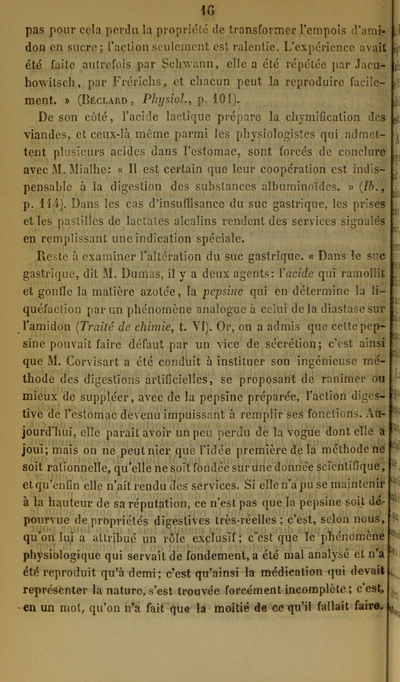 IG pas pour cela perdu la propriété de transformer l’empois d’amr- don en sucre; l’aclionseulement est ralentie. L’expcriencc avait été faite autrefois par Schwann, elle a été répétée par Jacu- bowitseh, par Frérichs, et chacun peut la reproduire facile- ment. » (Béclard, Physioî., p. 101). De son côté, l’acicle lactique prépare la chymification des viandes, et ceux-là même parmi les physiologistes qui admet- tent plusieurs acides dans l’estomac, sont forcés de conclure avec M. Mialhe: « Il est certain que leur coopération est indis- pensable à la digestion des substances albuminoïdes. » (Ib., p. 114). Dans les cas d’insuffisance du suc gastrique, les prises et les pastilles de lactales alcalins rendent des services signalés en remplissant une indication spéciale. Reste à examiner l’altération du suc gastrique. « Dans le suc gastrique, dit M. Dumas, il y a deux agents: l'acide qui ramollit et gonfle la matière azotée, la pepsine qui en détermine la li- quéfaction par un phénomène analogue à celui delà diastasesur l’amidon (Trailé de chimie, t. VI). Or, on a admis que celte pep- sine pouvait faire défaut par un vice de sécrétion; c’cst ainsi que M. Confisai t a été conduit à instituer son ingénieuse mé- thode des digestions artificielles, se proposant de ranimer ou mieux de suppléer, avec de la pepsine préparée, l’action diges- tive de l’estomac devenu impuissant à remplir ses fonctions. Au- jourd’hui, elle paraît avoir un peu perdu de la vogue dont elle a joui; mais on ne peut nier que l'idée première de la méthode ne soit rationnelle, qu’elle ne soit fondée sur une donnée scientifique, etqu’enfin elle n’ait rendu des services. Si elle n’a pu se maintenir à la hauteur de sa réputation, ce n’est pas que la pepsine soit dé- pourvue de propriétés digestives très-réelles; c’est, selon nous, qu’on lui a attribué un rôle exclusif; c’est que le phénomène physiologique qui servait de fondement, a été mal analysé et n’a été reproduit qu’à demi; c’est qu’ainsi la médication qui devait représenter la nature, s’est trouvée forcément incomplète; c’est, en un mot, qu’on n’a fait que la moitié de ce qu’il fallait faire. if1 ai; fi il s’- il ¥ il üiv Tl! lif, :rei S! fi ar rtil U I1' es- UC, cid otiii aliii oü «soi h