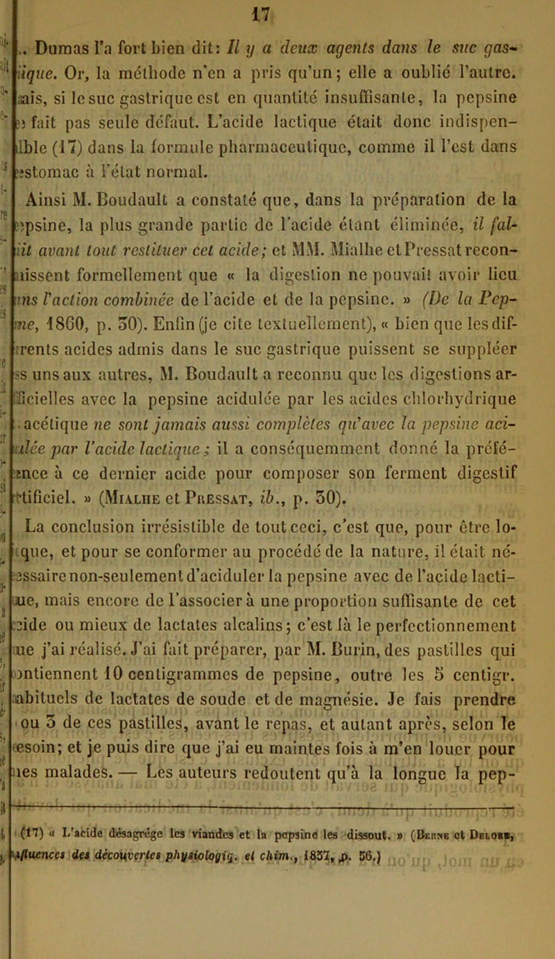 .. Dumas l’a fort bien dit: II y a deux agents dans le suc gas- iique. Or, la méthode n’en a pris qn’un; elle a oublié l’autre, aais, si le suc gastrique est en quantité insuffisante, la pepsine >3 fait pas seule défaut. L’acide lactique était donc indispen- ilble (17) dans la formule pharmaceutique, comme il l’est dans estomac à l’état normal. Ainsi M. Boudault a constaté que, dans la préparation de la ?3psine, la plus grande partie de l’acide étant éliminée, il fol- lit avant tout restituer cet acide; et MM. Mialhe et Pressât rccon- uissent formellement que « la digestion ne pouvait avoir lieu uns l'action combinée de l’acide et de la pepsine. » (I)c la Pep- me, 1860, p. oO). Enfin (je cite textuellement), « bien que lesdif- rents acides admis dans le suc gastrique puissent se suppléer s uns aux autres, M. Boudault a reconnu que les digestions ar- lîcielles avec la pepsine acidulée par les acides chlorhydrique • acétique ne sont jamais aussi complètes qu'avec la pepsine aci- dée par l’acide lactique ; il a conséquemment donné la préfé— tnce à ce dernier acide pour composer son ferment digestif ttificiel. » (Mialiie et Puessat, ib., p. 50). La conclusion irrésistible de tout ceci, c’est que, pour être lo- que, et pour se conformer au procédé de la nature, il était né- îssairenon-seulementd’aciduler la pepsine avec de l’acide lacti- que, mais encore de l’associer à une proportion suffisante de cet :ide ou mieux de lactates alcalins; c’est là le perfectionnement me j’ai réalisé. J’ai fait préparer, par M. Burin, des pastilles qui Dntiennent 10 centigrammes de pepsine, outre les 5 centigr. abitucls de lactates de soude et de magnésie. Je fais prendre ou 3 de ces pastilles, avant le repas, et autant après, selon le 'esoin; et je puis dire que j’ai eu maintes fois à m’en louer pour nés malades. — Les auteurs redoutent qu’à la longue la pep- it [, (17) « L'acide désagrégé les viandes et ta pepsine les dissout. » (Berne et Deioh«, ‘éfluences des découvertes physiologie^ et chim., 1837, fi. 56.)