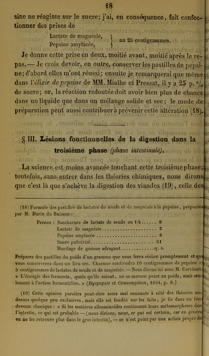 sine ne réagisse sur le sucre; j’ai, en conséquence, fait confec- tionner des prises de ni J 29 J tu'i 8 me b *iovd< Lactate de magnésie. Pepsine amylacée, T'jbnoqajTioo i Jmq jOYijmJJn nojJi; aa 2o centigrammes. èf Jo 890127 Je donne cette prise en deux, moitié avant, moitié après le re- pas.— Je crois devoir, en outre, conserver les pastilles de pepsi- t is ne; d’abord elles m’ont réussi; ensuite je remarquerai que même dans Y élixir de pepsine de MM. Mialhe et Pressât, il y a 25 p. °/0 f\ |3il de sucre; or, la réaction redoutée doit avoir bien plus de chance dans un liquide que dans un mélange solide et sec; le mode de préparation peut aussi contribuera prévenir cette alteration (18b • •>(! tr.r. OU OCCfIOJ89 1 8fIBD‘OIiniJTIO: i;[ 8MB àionaq ol , micviffîa oluiuLi—münaob ono jjo niis; aoTüimoiq y.vob dol ennb oiJô'l nq bu inp y.-.» ailqmooos J«3 § III. Lésions fonctionnelles de la digestion dans la troisième phase (phase intestinale). inp ommod'I moq .oiiji oluolco aj, if.o ; o’iuJko r>' ’ • r ' r uolqob mmo la . ,r ; iié La science est moins avancée touchant cette troisième phase; toutefois, sans entrer dans les théories chimiques, nous dirons que c’est là que s’achève la digestion des viandes (19), celle des , '(T k (18) Formule des pastilles de lactatcs de soude et de magnésie à la pepsine, préparées îgQ par M. Burin du Buisson : Prenez : Saccharurc de lactate de soude au 1/4 8 Lactate de magnésie 2 Pepsino amylacée 8 Sucre pulvérisé 61 Mucilage de gomme adragant q. s. ftr, Préparez des pastilles du poids d’un gramme que vous ferez séciicr promptement etqu< ^ K-!. vous conserverez dans un lieu sec. Chacune contiendra 10 centigrammes de pepsine e 5 centigrammes de lactatcs de soude et de magnésie. — Nous dirons ici avec M. Corvisart « L’énergie des ferments, quels qu’ils soient, ne se mesure point au poids, mais scu- ^ lement à l’action fermentifere. » (Dyspepsie cl Consomption, 1854, p. 8.) h K $ (19) Cette opinion paraîtra peut-être assez mal sonnante à côté des théories mo dernes quelque peu exclusives, mais elle est fondée sur les faits ; je lis dans un livn devenu classique : « Si les matières albuminoïdes continuent leurs métamorphoses dan l’intestin, ce qui est probable — (nous dirions, nous, cc qui est certain, car en généra on ne les retrouve plus dans le gros intestin), — ce n’est point par une action propre de *