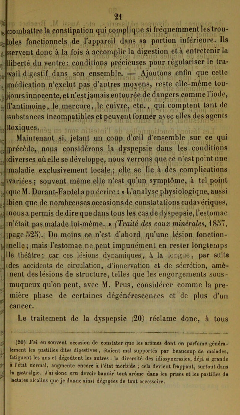 !ini $ 21 e. combattre la constipation qui complique si fréquemment les trou- bbles fonctionnels de l’appareil dans sa portion inférieure. Ils j], sservent donc à la fois à accomplir la digestion et à entretenir la ,,j; lliberté du ventre: conditions précieuses pour régulariser le tra- wail digestif dans son ensemble. — Ajoutons enfin que cette médication n’exclut pas d’autres moyens, reste elle-même tou- jours innocente, et n’est jamais entourée de dangers comme l’iode, ll’antimoine, le mercure, le cuivre, etc., qui comptent tant de .«substances incompatibles et peuvent former avec elles des agents ttoxique£Jn;)ri n,., jn0? . *.r t Maintenant si, jetant un coup d’œil d'ensemble sur ce qui précède, nous considérons la dyspepsie dans les conditions (diverses où elle se développe, nous verrons que ce n’est point une rmaladie exclusivement locale ; elle se lie à des complications ^variées ; souvent même elle n’est qu’un symptôme, à tel point queM. Durant-Fardel a pu écrire : « L’analyse physiologique, aussi bien que de nombreuses occasions de constatations cadavériques, i nous a permis de dire que dans tous les cas de dyspepsie, l’estomac m’était pas malade lui-même. » (Traité des eaux minérales, 1857, page 525). Du moins ce n’est d’abord qu’une lésion fonction- nelle; mais l’estomac ne peut impunément en rester longtemps le théâtre ; car ces lésions dynamiques, h la longue, par suite (des accidents de circulation, d'innervation et de sécrétion, amè- nent des lésions de structure, telles que les engorgements sous- muqueux qu’on peut, avec M. Prus, considérer comme la pre- mière phase de certaines dégénérescences et de plus d’un cancer. Le traitement de la dyspepsie (20) réclame donc, à tous (20) J’ai eu souvent occasion de constater que les arômes dont on parfume généra- lement les pastilles dites digestives, étaient mal supportés par beaucoup de malades, fatiguent les uns et dégoûtent les autres : la diversité des idiosyncrasies, déjà si grande à 1 état normal, augmente encore à l’état morbide ; cela devient frappant, surtout dans la gastralgie. J ai donc cru devoir bannir tout arôme dans les prises et les pastilles do lactates alcalins que je donne ainsi dégagées de tout accessoire.