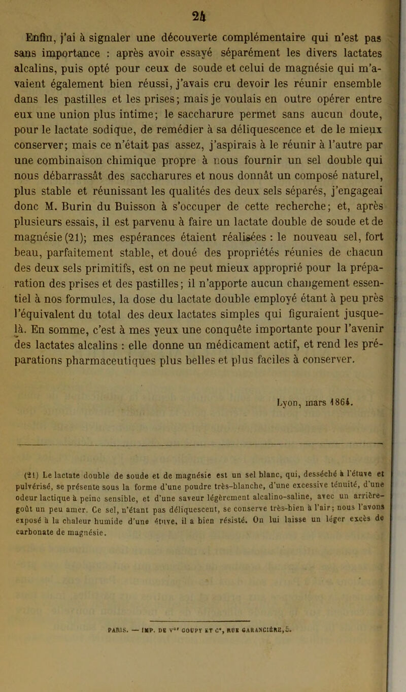 Enfin, j’ai à signaler une découverte complémentaire qui n’est pas sans importance : après avoir essayé séparément les divers lactates alcalins, puis opté pour ceux de soude et celui de magnésie qui m’a- vaient également bien réussi, j’avais cru devoir les réunir ensemble dans les pastilles et les prises ; mais je voulais en outre opérer entre eux une union plus intime; le saccharure permet sans aucun doute, pour le lactate sodique, de remédier à sa déliquescence et de le mieux conserver; mais ce n’était pas assez, j’aspirais à le réunir à l’autre par une combinaison chimique propre à nous fournir un sel double qui nous débarrassât des saccharures et nous donnât un composé naturel, plus stable et réunissant les qualités des deux sels séparés, j’engageai donc M. Burin du Buisson à s’occuper de cette recherche; et, après plusieurs essais, il est parvenu à faire un lactate double de soude et de magnésie(21); mes espérances étaient réalisées: le nouveau sel, fort beau, parfaitement stable, et doué des propriétés réunies de chacun des deux sels primitifs, est on ne peut mieux approprié pour la prépa- ration des prises et des pastilles; il n’apporte aucun changement essen- tiel à nos formules, la dose du lactate double employé étant à peu près l’équivalent du total des deux lactates simples qui figuraient jusque- là. En somme, c’est à mes yeux une conquête importante pour l’avenir des lactates alcalins : elle donne un médicament actif, et rend les pré- parations pharmaceutiques plus belles et plus faciles à conserver. Lyon, mars 1864. (ïl) Le lactate double de soude et de magnésie est un sel blanc, qui, desséché à 1 étuve et pulvérisé, se présente sous la forme d’une poudre très-blanche, d'une excessive ténuité, dune odeur lactique à peine sensible, et d’une saveur légèrement alcalino-saline, avec un arrière- goût un peu amer. Ce sel, n’étant pas déliquescent, se conserve très-bien a l'air; nous l’avons exposé à 1a chaleur humide d’une étuve, il a bien résisté. On lui laisse un léger excès de carbonate de magnésie. PARIS. — IUP. DE V« COURT ET C% RUE 6ARANC!ÈRE,5.