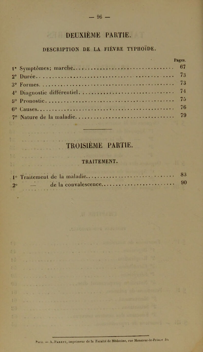 — 96 DEUXIÈME PARTIE. DESCRIPTION DE LA FIÈVRE TYPHOÏDE. 1' Symptômes; marche.. 2° Durée.. 3° Formes 4° Diagnostic différentiel 5° Pronostic 6° Causes 7° Nature de la maladie. Pages. 67 73 73 74 75 76 79 TROISIÈME PARTIE. TRAITEMENT. 1° Trailemeut de la maladie 2° — de la convalescence l Paris. — A. Pakent, imprimeur de la Faculté de Médecine, rue Monsicui-le-Prince 3i»