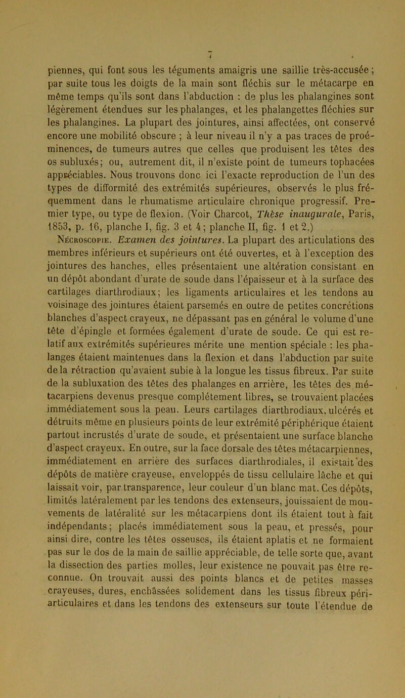 piennes, qui font sous les téguments amaigris une saillie très-accusée ; par suite tous les doigts de la main sont fléchis sur le métacarpe en même temps qu’ils sont dans l’abduction : de plus les phalangines sont légèrement étendues sur les phalanges, et les phalangettes fléchies sur les phalangines. La plupart des jointures, ainsi affectées, ont conservé encore une mobilité obscure ; à leur niveau il n’y a pas traces de proé- minences, de tumeurs autres que celles que produisent les têtes des os subluxés; ou, autrement dit, il n’existe point de tumeurs tophacées appréciables. Nous trouvons donc ici l’exacte reproduction de l’un des types de difformité des extrémités supérieures, observés le plus fré- quemment dans le rhumatisme articulaire chronique progressif. Pre- mier type, ou type de flexion. (Voir Charcot, Thèse inaugurale, Paris, 1853, p. 16, planche I, fig. 3 et 4; planche II, fig. 1 et 2.) Nécroscopie. Examen des jointures. La plupart des articulations des membres inférieurs et supérieurs ont été ouvertes, et à l’exception des jointures des hanches, elles présentaient une altération consistant en un dépôt abondant d'urate de soude dans l’épaisseur et à la surface des cartilages diarthrodiaux ; les ligaments articulaires et les tendons au voisinage des jointures étaient parsemés en outre de petites concrétions blanches d’aspect crayeux, ne dépassant pas en général le volume d’une tête d’épingle et formées également d’urate de soude. Ce qui est re- latif aux extrémités supérieures mérite une mention spéciale : les pha- langes étaient maintenues dans la flexion et dans l’abduction par suite delà rétraction qu’avaient subie à la longue les tissus fibreux. Par suite de la subluxation des têtes des phalanges en arrière, les têtes des mé- tacarpiens devenus presque complètement libres, se trouvaient placées immédiatement sous la peau. Leurs cartilages diarthrodiaux,ulcérés et détruits même en plusieurs points de leur extrémité périphérique étaient partout incrustés d’urate de soude, et présentaient une surface blanche d’aspect crayeux. En outre, sur la face dorsale des têtes métacarpiennes, immédiatement en arrière des surfaces diarthrodiales, il existait'des dépôts de matière crayeuse, enveloppés de tissu cellulaire lâche et qui laissait voir, par transparence, leur couleur d’un blanc mat. Ces dépôts, limités latéralement par les tendons des extenseurs, jouissaient de mou- vements de latéralité sur les métacarpiens dont ils étaient tout à fait indépendants; placés immédiatement sous la peau, et pressés, pour ainsi dire, contre les têtes osseuses, ils étaient aplatis et ne formaient pas sur le dos de la main do saillie appréciable, de telle sorte que, avant la dissection des parties molles, leur existence ne pouvait pas être re- connue. On trouvait aussi des points blancs et de petites masses crayeuses, dures, enchâssées solidement dans les tissus fibreux péri- articulaires et dans les tendons des extenseurs sur toute l'étendue de