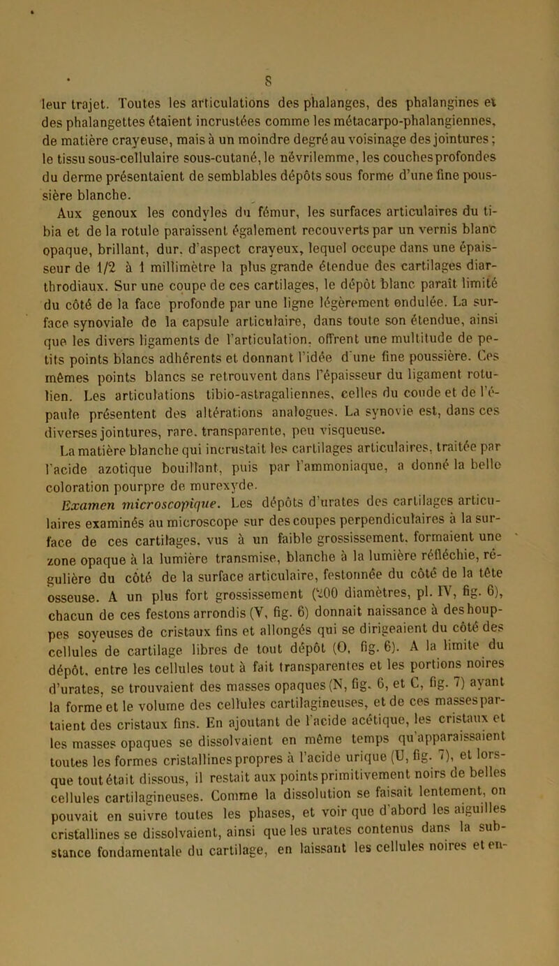 s leur trajet. Toutes les articulations des phalanges, des phalangines et des phalangettes étaient incrustées comme les métacarpo-phalangiennes, de matière crayeuse, mais à un moindre degré au voisinage des jointures ; le tissu sous-cellulaire sous-cutané, le névrilemme, les couches profondes du derme présentaient de semblables dépôts sous forme d’une fine pous- sière blanche. Aux genoux les condyles du fémur, les surfaces articulaires du ti- bia et de la rotule paraissent également recouverts par un vernis blanc opaque, brillant, dur. d’aspect crayeux, lequel occupe dans une épais- seur de 1/2 à 1 millimètre la plus grande étendue des cartilages diar- throdiaux. Sur une coupe de ces cartilages, le dépôt blanc paraît limité du côté de la face profonde par une ligne légèrement ondulée. La sur- face synoviale de la capsule articulaire, dans toute son étendue, ainsi que les divers ligaments de l’articulation, offrent une multitude de pe- tits points blancs adhérents et donnant l’idée d'une fine poussière. Ces mêmes points blancs se retrouvent dans Pépaisseur du ligament rotu- lien. Les articulations tibio-astragaliennes, celles du coude et de l'é- paule présentent des altérations analogues. La synovie est, dans ces diverses jointures, rare, transparente, peu visqueuse. La matière blanche qui incrustait les cartilages articulaires, traitée par l'acide azotique bouillant, puis par l’ammoniaque, a donné la belle coloration pourpre de. murexvde. Examen microscopique. Les dépôts d urates des cartilages articu- laires examinés au microscope sur des coupes perpendiculaires a la sur- face de ces cartilages, vus à un faible grossissement, formaient une zone opaque à la lumière transmise, blanche a la lumière réfléchie, ré- gulière du côté de la surface articulaire, festonnée du côté de la tête osseuse. A un plus fort grossissement (200 diamètres, pl. IV, fig. 6), chacun de ces festons arrondis (V, fig. 6) donnait naissance à deshoup- pes soyeuses de cristaux fins et allongés qui se dirigeaient du côté des cellules de cartilage libres de tout dépôt (O, fig. 6). A la limite du dépôt, entre les cellules tout à fait transparentes et les portions noires d’urates, se trouvaient des masses opaques (N, fig. 6, et C, fig. 7) ayant la forme et le volume des cellules cartilagineuses, et de ces masses par- taient des cristaux fins. En ajoutant de l'acide acétique, les cristaux et les masses opaques se dissolvaient en même temps qu’apparaissaient toutes les formes cristallines propres à l’acide urique (U, fig. 7), et lors- que tout était dissous, il restait aux points primitivement noirs de belles cellules cartilagineuses. Comme la dissolution se faisait lentement, on pouvait en suivre toutes les phases, et voir que d’abord les aiguilles cristallines se dissolvaient, ainsi que les urates contenus dans la sub- stance fondamentale du cartilage, en laissant les cellules noires et en-