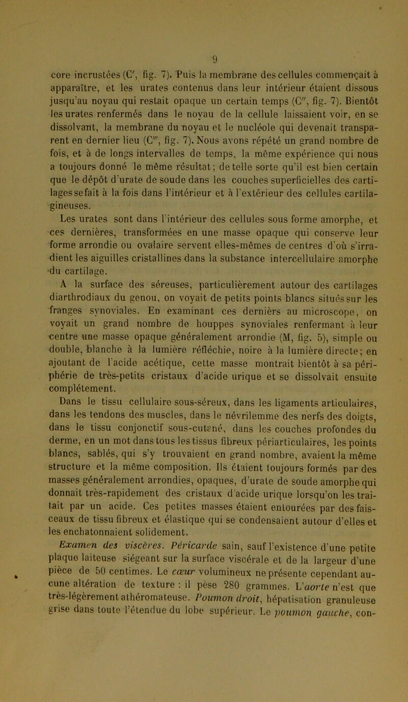 core incrustées (C', fig. 7). Puis la membrane des cellules commençait à apparaître, et les urates contenus dans leur intérieur étaient dissous jusqu'au noyau qui restait opaque un certain temps (C, fig. 7). Bientôt les urates renfermés dans le noyau do la cellule laissaient voir, en se dissolvant, la membrane du noyau et le nucléole qui devenait transpa- rent en dernier lieu (C', fig. 7). Nous avons répété un grand nombre de fois, et à de longs intervalles do temps, la môme expérience qui nous a toujours donné le môme résultat; de telle sorte qu’il est bien certain que le dépôt durate de soude dans les couches superficielles des carti- lages sefait à la fois dans l’intérieur et à l'extérieur des cellules cartila- gineuses. Les urates sont dans l'intérieur des cellules sous forme amorphe, et ces dernières, transformées en une masse opaque qui conserve leur forme arrondie ou ovalaire servent elles-mêmes de centres d'où s'irra- dient les aiguilles cristallines dans la substance intercellulaire amorphe •du cartilage. A la surface des séreuses, particulièrement autour des cartilages diarthrodiaux du genou, on voyait de petits points blancs situés sur les franges synoviales. En examinant ces dcrnièrs au microscope, on voyait un grand nombre de houppes synoviales renfermant à leur centre une masse opaque généralement arrondie (M, fig. 5), simple ou double, blanche à la lumière réfléchie, noire à la lumière directe; en ajoutant de l'acide acétique, cette masse montrait bientôt à sa péri- phérie de très-petits cristaux d’acide urique et se dissolvait ensuite complètement. Dans le tissu cellulaire sous-séreux, dans les ligaments articulaires, dans les tendons des muscles, dans le névrilemme des nerfs des doigts, dans le tissu conjonctif sous-cutané, dans les couches profondes du derme, en un mot dans tous les tissus fibreux périarticulaires, les points blancs, sablés, qui s’y trouvaient en grand nombre, avaient la même structure et la même composition. Ils étaient toujours formés par des masses généralement arrondies, opaques, d’urate de soude amorphe qui donnait très-rapidement des cristaux d'acide urique lorsqu’on les trai- tait par un acide. Ces petites masses étaient entourées par des fais- ceaux de tissu fibreux et élastique qui se condensaient autour d'elles et les enchatonnaient solidement. Examm des viscères. Péricarde sain, sauf l’existence d'une petite plaque laiteuse siégeant sur la surface viscérale et de la largeur d'une pièce de 50 centimes. Le cœur volumineux ne présente cependant au- cune altération de texture: il pèse 280 grammes. L'aorte n’est que très-légèrement athéromateuse. Poumon droit, hépatisation granuleuse grise dans toute l’étendue du lobe supérieur. Le poumon gauche, con-