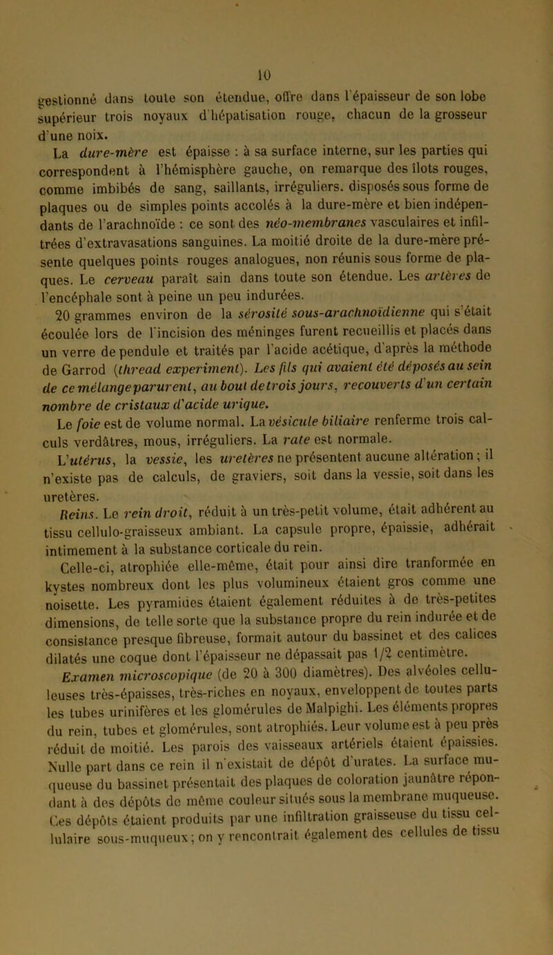 gestion né dans toute son étendue, offre dans l'épaisseur de son lobe supérieur trois noyaux d'hépatisation rouge, chacun de la grosseur d une noix. La dure-mère est épaisse : à sa surface interne, sur les parties qui correspondent à l’hémisphère gauche, on remarque des îlots rouges, comme imbibés de sang, saillants, irréguliers, disposés sous forme de plaques ou de simples points accolés à la dure-mère et bien indépen- dants de l’arachnoïde : ce sont des néo-membranes vasculaires et infil- trées d’extravasations sanguines. La moitié droite de la dure-mère pré- sente quelques points rouges analogues, non réunis sous forme de pla- ques. Le cerveau paraît sain dans toute son étendue. Les artères de l'encéphale sont à peine un peu indurées. 20 grammes environ de la sérosité sous-aradinoïdicnne qui s’était écoulée lors de l'incision des méninges furent recueillis et placés dans un verre de pendule et traités par l’acide acétique, d après la méthode de Garrod (thread experiment). Les fils qui avaient été déposés au sein de ce mélange parurent, au bout de trois jours, recouverts d'un certain nombre de cristaux d'acide urique. Le foie est de volume normal. La vésicule biliaire renferme trois cal- culs verdâtres, mous, irréguliers. La rate est normale. Vutérusy la vessie, les uretères ne présentent aucune altération ; il n’existe pas de calculs, de graviers, soit dans la vessie, soit dans les uretères. Reins. Le rein droit, réduit à un très-petit volume, était adhérent au tissu cellulo-graisseux ambiant. La capsule propre, épaissie, adhérait intimement à la substance corticale du rein. Celle-ci, atrophiée elle-même, était pour ainsi dire tranformée en kystes nombreux dont les plus volumineux étaient gros comme une noisette. Les pyramides étaient également réduites à do très-petites dimensions, de telle sorte que la substance propre du rein indurée et de consistance presque fibreuse, formait autour du bassinet et des calices dilatés une coque dont l’épaisseur ne dépassait pas 1/2 centimètre. Examen microscopique (de 20 à 300 diamètres). Des alvéoles cellu- leuses très-épaisses, très-riches en noyaux, enveloppent de toutes parts les tubes urinifères et les glomérules de Malpighi. Les éléments propres du rein, tubes et glomérules, sont atrophiés. Leur volume est a peu près réduit de moitié. Les parois des vaisseaux artériels étaient épaissies. Nulle part dans ce rein il n existait de dépôt d urates. La suilace mu- queuse du bassinet présentait des plaques de coloration jaunâtre répon- dant à des dépôts de même couleur situés sous la membrane muqueuse. Ces dépôts étaient produits par une infiltration graisseuse du tissu cel- lulaire sous-muqueux ; on y rencontrait également des cellules de tissu