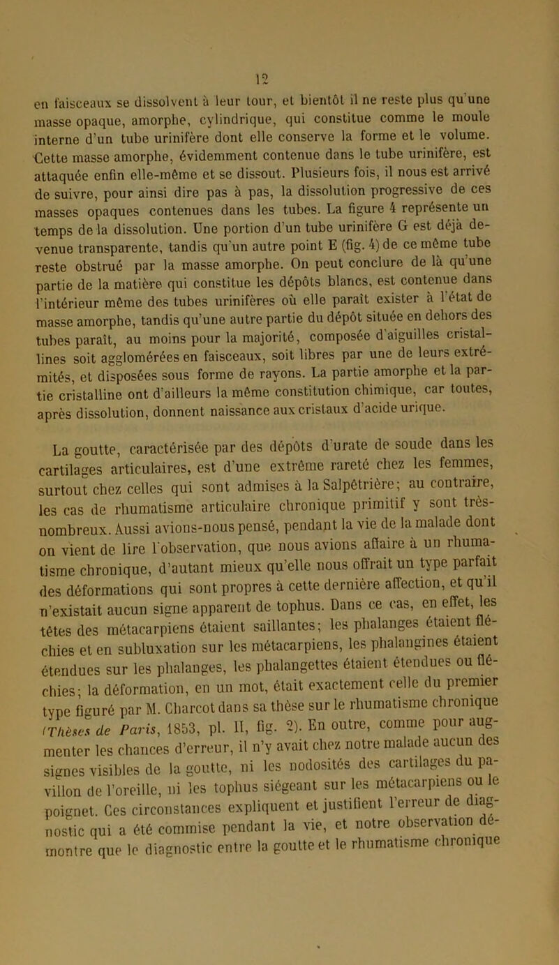 on faisceaux se dissolvent à leur tour, et bientôt il ne reste plus qu une masse opaque, amorphe, cylindrique, qui constitue comme le moule interne d’un tube urinifère dont elle conserve la forme et le volume. Cette masse amorphe, évidemment contenue dans le tube urinifère, est attaquée enfin elle-même et se dissout. Plusieurs fois, il nous est arrivé de suivre, pour ainsi dire pas à pas, la dissolution progressive de ces masses opaques contenues dans les tubes. La figure 4 représente un temps de la dissolution. Une portion d’un tube urinifère G est déjà de- venue transparente, tandis qu'un autre point E (fig. 4) de ce même tube reste obstrué par la masse amorphe. On peut conclure de là qu’une partie de la matière qui constitue les dépôts blancs, est contenue dans l’intérieur même des tubes urinifères où elle paraît exister a 1 état de masse amorphe, tandis qu’une autre partie du dépôt située en dehors des tubes paraît, au moins pour la majorité, composée d aiguilles cristal- lines soit agglomérées en faisceaux, soit libres par une de leurs extré- mités, et disposées sous forme de rayons. La partie amorphe et la par- tie cristalline ont d'ailleurs la même constitution chimique, car toutes, après dissolution, donnent naissance aux cristaux d’acide urique. La goutte, caractérisée par des dépôts durate de soude dans les cartilages articulaires, est d'une extrême rareté chez les femmes, surtout chez celles qui sont admises à la Salpêtrière ; au contraire, les cas de rhumatisme articulaire chronique primitif y sont très- nombreux. Aussi avions-nous pensé, pendant la vie de la malade dont on vient de lire l'observation, que nous avions afiaire à un rhuma- tisme chronique, d’autant mieux qu’elle nous offrait un type parfait des déformations qui sont propres à cette dernière affection, et qu il n’existait aucun signe apparent de tophus. Dans ce cas, en effet, les têtes des métacarpiens étaient saillantes; les phalanges étaient flé- chies et en subluxation sur les métacarpiens, les phalangines étaient étendues sur les phalanges, les phalangettes étaient étendues ou flé- chies; la déformation, en un mot, était exactement celle du premier type figuré par M. Charcot dans sa thèse sur le rhumatisme chronique tTHèwsde Paris, 1853, pl. 11, Gg. 2). En outre, comme pour aug- menter les chances d’erreur, il n’y avait chez notre malade aucun des signes visibles de la goutte, ni les nodosités des cartilages du pa- villon de l’oreille, ni les tophus siégeant sur les métacarpiens ou le poignet. Ces circonstances expliquent et justifient l’erreur de diag- nostic qui a été commise pendant la vie, et notre observation dé- montre que le diagnostic entre la goutte et le rhumatisme chronique