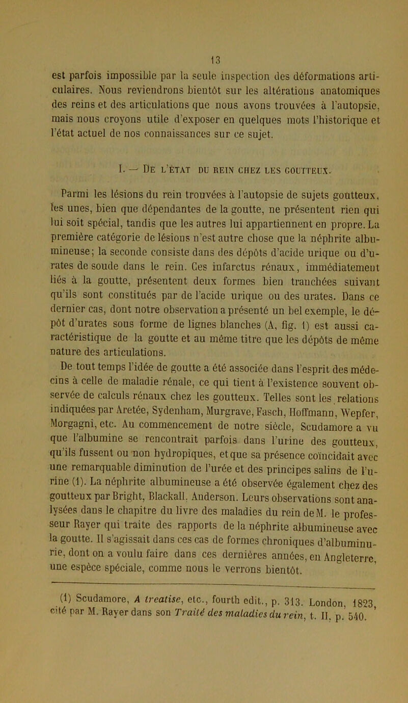 est parfois impossible par la seule inspection îles déformations arti- culaires. Nous reviendrons bientôt sur les altérations anatomiques des reins et des articulations que nous avons trouvées à l'autopsie, mais nous croyons utile d’exposer en quelques mots l’historique et l'état actuel de nos connaissances sur ce sujet. 1. — De l’état du rein chez les goutteux. Parmi les lésions du rein trouvées à l'autopsie de sujets goutteux, les unes, bien que dépendantes de la goutte, ne présentent rien qui lui soit spécial, tandis que les autres lui appartiennent en propre. La première catégorie de lésions n'est autre chose que la néphrite albu- mineuse; la seconde consiste dans des dépôts d’acide urique ou d’u- rates de soude dans le rein. Ces infarctus rénaux, immédiatement liés à la goutte, présentent deux formes bien tranchées suivant qu’ils sont constitués par de l'acide urique ou des urates. Dans ce dernier cas, dont notre observation a présenté un bel exemple, le dé- pôt d’urates sous forme de lignes blanches (A, fig. I) est aussi ca- ractéristique de la goutte et au même titre que les dépôts de môme nature des articulations. De tout temps l’idée de goutte a été associée dans l'esprit des méde- cins à celle de maladie rénale, ce qui tient à l’existence souvent ob- servée de calculs rénaux chez les goutteux. Telles sont les. relation s indiquées par Aretée, Sydenham, Murgrave, Fasch, Hoffmann, Wepfer, Morgagni, etc. Au commencement de notre siècle, Scudamore a vu que l’albumine se rencontrait parfois dans l’urine des goutteux, qu’ils fussent ou non hydropiques, et que sa présence coïncidait avec une remarquable diminution de l’urée et des principes salins de l’u- rine (1). La néphrite albumineuse a été observée également chez des goutteux par Bright, Blackall, Anderson. Leurs observations sont ana- lysées dans le chapitre du livre des maladies du rein deM. le profes- seur Rayer qui traite des rapports de la néphrite albumineuse avec la goutte. Il s’agissait dans ces cas de formes chroniques d’albuminu- rie, dont on a voulu faire dans ces dernières années, en Angleterre, une espèce spéciale, comme nous le verrons bientôt. (1) Scudamore, A ireatise, etc., fourth edit., p. 313. London, 1823, cité par M. Rayer dans son Traité des maladies du rein, t. II. p. 54(L