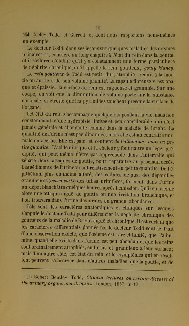 MM. Ceeley, Todd et Garrod, et dont nous rapportons nous-mêmes un exemple. Le docteur Todd, dans ses leçons sur quelques maladies des organes urinaires (1), consacre un long chapitre à l’état du rein dans la goutte, et il s’efforce d’établir qu’il y a constamment une forme particulière de néphrite chronique, qu’il appelle le rein goutteux, gouty Icidney. Le rein goutteux de Todd est petit, dur, atrophié, réduit à la moi- tié ou au tiers de son volume primitif. La capsule fibreuse y est opa- que et épaissie; la surface du rein est rugueuse et granulée. Sur une coupe, on voit que la diminution de volume porte sur la substance corticale, si étroite que les pyramides touchent presque la surface de l’organe. Cet état du rein s'accompagne quelquefois pendant la vie, mais non constamment, d’une hydropisie limitée et peu considérable, qui n’est jamais générale et abondante comme dans la maladie de Bright. La quantité de l’urine n’est pas diminuée, mais elle est au contraire nor- male ou accrue. Elle est pâle, et contient de l'albumine, mais en pe- tite quantité. L’acide nitrique et la chaleur y font naître un léger pré- cipité, qui peut même n’être pas appréciable dans l’intervalle qui sépare deux attaques de goutte, pour reparaître au prochain accès. Les sédiments de l’urine y sont relativement en petite quantité. De l’é- pithélium plus ou moins altéré, des cellules de pus, des dépouilles granuleuses {waxy casts) des tubes urinifères, forment dans l'urine un dépôt blanchâtre quelques heures après l’émission. Qu’il survienne alors une attaque aiguë de goutte ou une irritation bronchique, et l’on trouvera dans l’urine des urates en grande abondance. Tels sont les caractères anatomiques et cliniques sur lesquels s’appuie le docteur Todd pour différencier la néphrite chronique des goutteux de la maladie de Bright aiguë et chronique. Il est certain que les caractères différentiels donnés par le docteur Todd sont le fruit d’une observation exacte, que l’œdème est rare et limité, que l’albu- mine, quand elle existe dans l’urine, est peu abondante, que les reins sont ordinairement atrophiés, endurcis et granuleux à leur surface ; mais d’un autre côté, cet état du rein et les symptômes qui en résul- tent peuvent s’observer dans d’autres maladies que la goutte, et de (1) Robert Bentley Todd, Glinical lectures on certain diseases of the urinary organs and dropsics. London, 1857, in-12.