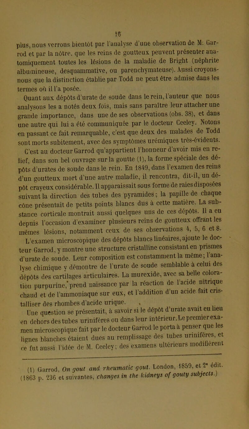 plus, nous verrons bientôt par 1 analyse d uue observation de M. Gur- rod et par la nôtre, que les reins de goutteux peuvent présenter ana- tomiquement toutes les lésions de la maladie de Bright (néphrite albumineuse, desquammative, ou parenchymateuse). Aussi croyons- nous que la distinction établie par Todd ne peut être admise dans les termes où il l'a posée. Quant aux dépôts d’urate de soude dans le rein, l’auteur que nous analysons les a notés deux fois, mais sans paraître leur attacher une grande importance, dans uue de ses observations (obs. 38), et dans une autre qui lui a été communiquée par le docteur Ceeley. Notons en passant ce fait remarquable, c’est que deux des malades de Todd sont morts subitement, avec, des symptômes urémiques très-évidents. C’est au docteur Garrod qu’appartient l’honneur d’avoir mis en re- lief, dans son bel ouvrage sur la goutte (1), la forme spéciale des dé- pôts d urâtes de soude dans le rein. En 1849, dans l’examen des reins d’un goutteux mort d’une autre maladie, il rencontra, dit-il, un dé- pôt crayeux considérable. Il apparaissait sous forme de raies disposées suivant la direction des tubes des pyramides ; la papille de chaque cône présentait de petits points blancs dus à cette matière. La sub- stance corticale montrait aussi quelques uns de ces dépôts. Il a eu depuis l’occasion d’examiner plusieurs reins de goutteux offrant les mêmes lésions, notamment ceux de ses observations 4, 5, 6 et 8. L’examen microscopique des dépôts blancs linéaires, ajoute le doc teur Garrod, y montre une structure cristalline consistant en prismes d’urate de soude. Leur composition est constamment la même; l’ana- lyse chimique y démontre de l’urate de soude semblable à celui des dépôts des cartilages articulaires. La murexide, avec sa belle colora- tion purpurine,* prend naissance par la réaction de l'acide nitrique chaud et de l’ammoniaque sur eux, et l’addition d’un acide fait cris- talliser des rhombes d’acide urique. , Une question se présentait, à savoir si le dépôt d’urate avait eu lieu en dehors des tubes urinifèresou dans leur intérieur.Le premier exa- men microscopique fait par le docteur Garrod le porta à penser que es lignes blanches étaient dues au remplissage des tubes unnifères, et ce fut aussi l’idée de M. Ceeley; des examens ultérieurs modiùèrent (1) Garrod, On goût and rlieumalic goût. London, 1S59, et 2* édit (1863 p. 236 et suivantes, changes in the kidneys of gouty subjccts.)