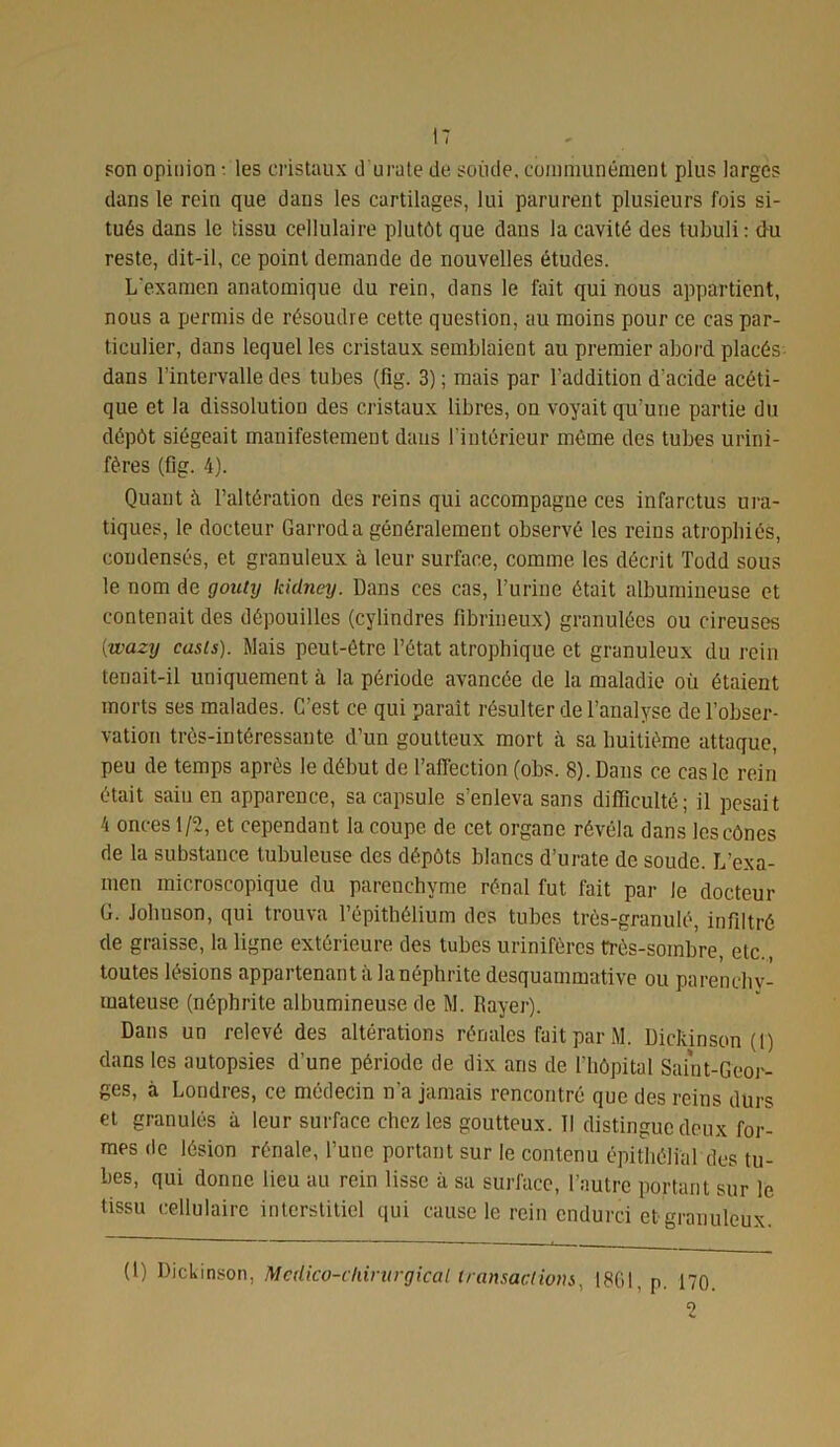 son opinion : les cristaux d u rate de soude, communément plus larges dans le rein que dans les cartilages, lui parurent plusieurs fois si- tués dans le tissu cellulaire plutôt que daus la cavité des tubüli : du reste, dit-il, ce point demande de nouvelles études. L'examen anatomique du rein, dans le fait qui nous appartient, nous a permis de résoudre cette question, au moins pour ce cas par- ticulier, dans lequel les cristaux semblaient au premier abord placés dans l’intervalle des tubes (fig. 3) ; mais par l’addition d’acide acéti- que et la dissolution des cristaux libres, on voyait qu’une partie du dépôt siégeait manifestement dans l'intérieur même des tubes urini- fères (fig. 4). Quant à l’altération des reins qui accompagne ces infarctus ura- tiques, le docteur Garroda généralement observé les reins atrophiés, condensés, et granuleux à leur surface, comme les décrit Todd sous le nom de goniy kidney. Dans ces cas, l’urine ôtait albumineuse et contenait des dépouilles (cylindres fibrineux) granulées ou cireuses ywazy casls). Mais peut-être l’état atrophique et granuleux du rein tenait-il uniquement à la période avancée de la maladie où étaient morts ses malades. C’est ce qui parait résulter de l’analyse de l’obser- vation très-intéressante d’un goutteux mort à sa huitième attaque, peu de temps après le début de l’affection (obs. 8). Dans ce cas le rein était sain en apparence, sa capsule s’enleva sans difficulté; il pesait 4 onces 1/2, et cependant la coupe de cet organe révéla dans les cônes de la substance tubuleuse des dépôts blancs d’urate de soude. L’exa- men microscopique du parenchyme rénal fut fait par le docteur G. Johuson, qui trouva l’épithélium des tubes très-granulé, infiltré de graisse, la ligne extérieure des tubes urinifères très-sombre, etc., toutes lésions appartenant à la néphrite desquammative ou parenchy- mateuse (néphrite albumineuse de M. Rayer). Dans un relevé des altérations rénales fait par M. Dickinson (1) dans les autopsies d’une période de dix ans de l’hôpital Saint-Geor- ges, à Londres, ce médecin n'a jamais rencontré que des reins durs et granulés à leur surface chez les goutteux. Il distingue deux for- mes de lésion rénale, l’une portant sur le contenu épithélial des tu- bes, qui donne lieu au rein lisse à sa surface, l’autre portant sur le tissu cellulaire interstitiel qui cause le rein endurci et granuleux. (1) Dickinson, Mcdico-chintrgical transactions, 1861, p. 170 2