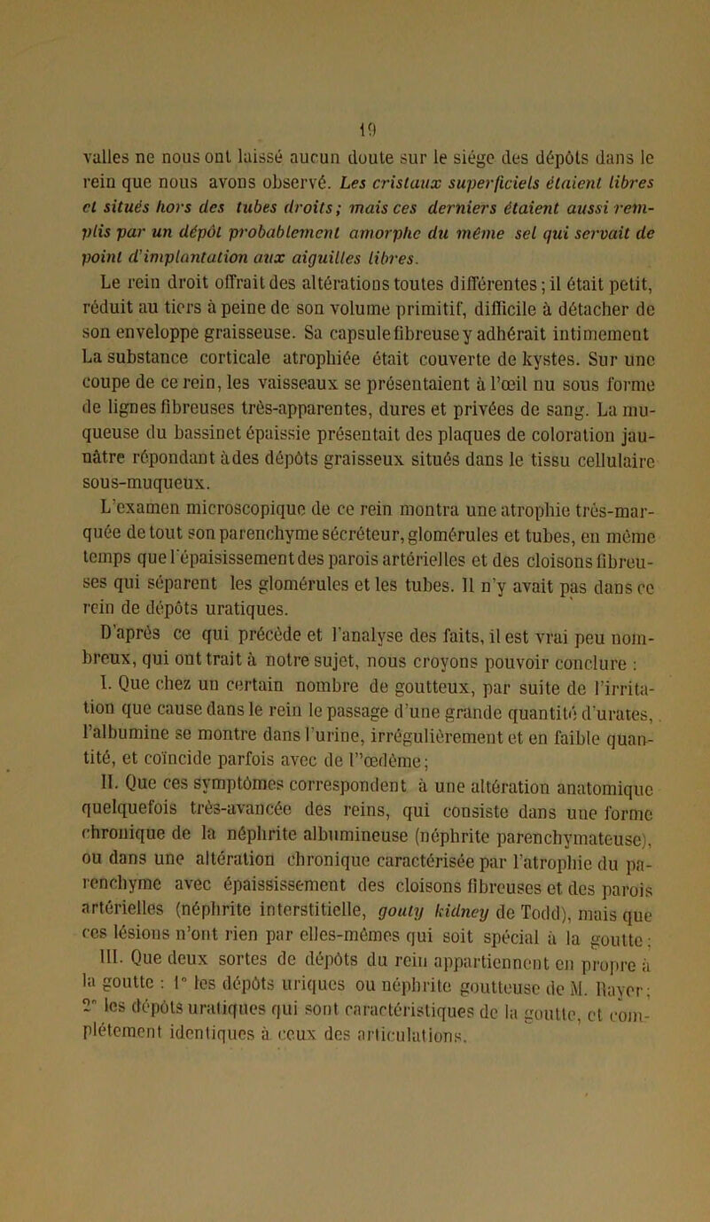 valles ne nous oui laissé aucun doute sur le siège des dépôts dans le rein que nous avons observé. Les cristaux superficiels étaient libres cl situés hors des tubes droits; mais ces derniers étaient aussi rem- plis par un dépôt probablement amorphe du même sel qui servait de point d’implantation aux aiguilles libres. Le rein droit offrait des altérations toutes différentes ; il était petit, réduit au tiers à peine de son volume primitif, diflicilc à détacher de son enveloppe graisseuse. Sa capsule fibreuse y adhérait intimement La substance corticale atrophiée était couverte de kystes. Sur une coupe de ce rein, les vaisseaux se présentaient à l’œil nu sous forme de lignes fibreuses très-apparentes, dures et privées de sang. La mu- queuse du bassinet épaissie présentait des plaques de coloration jau- nâtre répondant àdes dépôts graisseux situés dans le tissu cellulaire sous-muqueux. L’examen microscopique de ce rein montra une atrophie très-mar- quée de tout son parenchyme sécréteur, glomérules et tubes, en même temps que l'épaisissement des parois artérielles et des cloisons fibreu- ses qui séparent les glomérules et les tubes. 11 n’y avait pas dans ce rein de dépôts uratiques. D après ce qui précède et l'analyse des faits, il est vrai peu nom- breux, qui ont trait à notre sujet, nous croyons pouvoir conclure : I. Que chez un certain nombre de goutteux, par suite de l’irrita- tion que cause dans le rein le passage d’une grande quantité durâtes, l’albumine se montre dans l’urine, irrégulièrement et en faible quan- tité, et coïncide parfois avec de l”œdème; II. Que ces symptômes correspondent à une altération anatomique quelquefois très-avancée des reins, qui consiste dans une forme chronique de la néphrite albumineuse (néphrite parenchymateuse), ou dans une altération chronique caractérisée par l’atrophie du pa- renchyme avec épaississement des cloisons fibreuses et des parois artérielles (néphrite interstitielle, gouty kidney de Todd), mais que ces lésions n’ont rien par elles-mêmes qui soit spécial à la goutte: III. Que deux sortes de dépôts du rein appartiennent en propre à la goutte : 1” les dépôts uriques ou néphrite goutteuse de M. Rayer: les dépôts uratiques qui sont caractéristiques de la goutte, et com- plètement identiques à ceux des articulations.