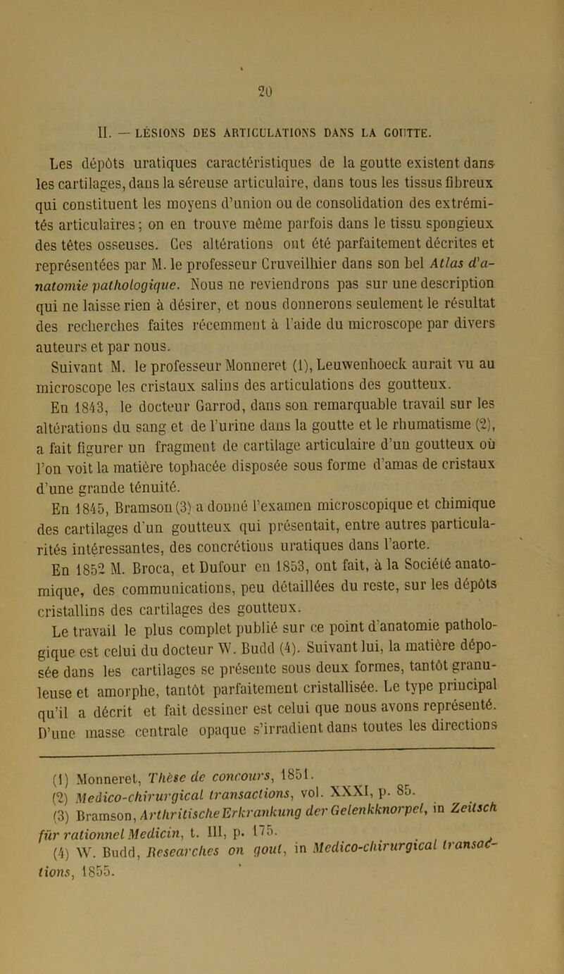 II. — LÉSIONS DES ARTICULATIONS DANS LA COUTTE. Les dépôts uratiques caractéristiques de la goutte existent dans- les cartilages, dans la séreuse articulaire, dans tous les tissus fibreux qui constituent les moyens d’union ou de consolidation des extrémi- tés articulaires ; on en trouve même parfois dans le tissu spongieux des têtes osseuses. Ces altérations ont été parfaitement décrites et représentées par M. le professeur Cruveilhier dans son bel Atlas d'a- natomie pathologique. Nous ne reviendrons pas sur une description qui ne laisse rien à désirer, et nous donnerons seulement le résultat des recherches faites récemment à l’aide du microscope par divers auteurs et par nous. Suivant M. le professeur Monneret (1), Leuwenhoeck aurait vu au microscope les cristaux salins des articulations des goutteux. En 1843, le docteur Garrod, dans son remarquable travail sur les altérations du sang et de l’urine dans la goutte et le rhumatisme (2), a fait figurer un fragment de cartilage articulaire d’un goutteux où l’on voit la matière tophacée disposée sous forme d’amas de cristaux d’une grande ténuité. En 1845, Bramson (3) a donné l’examen microscopique et chimique des cartilages d'un goutteux qui présentait, entre autres particula- rités intéressantes, des concrétions uratiques dans l’aorte. En 1852 M. Broea, et Dufour en 1853, ont fait, à la Société anato- mique, des communications, peu détaillées du reste, sur les dépôts cristallins des cartilages des goutteux. Le travail le plus complet publié sur ce point d'anatomie patholo- gique est celui du docteur W. Budd (4). Suivant lui, la matière dépo- sée dans les cartilages se présente sous deux formes, tantôt granu- leuse et amorphe, tantôt parfaitement cristallisée. Le type principal qu’il a décrit et fait dessiner est celui que nous avons représenté. D’une masse centrale opaque s’irradient dans toutes les directions (1) Monneret, Thèse de concours, 1851. (2) Médico-chirurgical transactions, vol. XXXI, p. 85. (3) Bramson, ArthritischeErkrankung der Gelenkknorpcl, m Zeilsch für rationnel Medicin, t. III, p. 1^5. ... v (4) W. Budd, Researches on goût, in Medico-cliirurgicaL transac- tions, 1855.