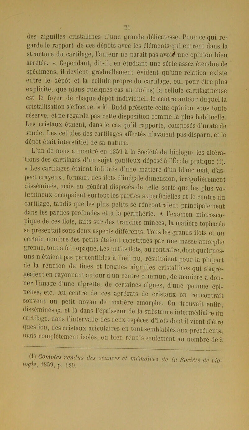 des aiguilles cristallines d’une grande délicatesse. Pour ce qui re- garde le rapport de ces dépôts avec les éléments'qui entrent dans la structure du cartilage, l’auteur ne parait pas avotf une opinion Lien arrêtée. « Cependant, dit-il, en étudiant une série assez étendue de spécimens, il devient graduellement évident qu’une relation existe entre le dépôt et la cellule propre du cartilage, ou, pour être plus explicite, que (dans quelques cas au moins) la cellule cartilagineuse est le foyer de chaque dépôt individuel, le centre autour duquel la cristallisation s’effectue. » M. Budd présente cette opinion sous toute réserve, et ne regarde pas cette disposition comme la plus habituelle. Les cristaux étaient, dans le cas qu'il rapporte, composés d'urate de soude. Les cellules des cartilages affectés n’avaient pas disparu, et le dépôt était interstitiel de sa nature. L un de nous a montré en 1859 à la Société de biologie, les altéra- tions des cartilages d’un sujet goutteux déposé à l’École pratique (1). « Les cartilages étaient infiltrés d une matière d’un blanc mat, d’as- pect crayeux, formant des îlots d'inégale dimension, irrégulièrement disséminés, mais en général disposés de telle sorte que les plus vo- lumineux occupaient surtout les parties superficielles et le centre du cartilage, tandis que les plus petits se rencontraient principalement dans les parties profondes et à la périphérie. A l’examen microsco- pique de ces ilôts, faits sur des tranches minces, la matière tophacée se présentait sous deux aspects différents. Tous les grands îlots et un certain nombre des petits étaient constitués par une masse amorphe grenue, tout à fait opaque. Les petits îlots, au contraire, dont quelques- uns n étaient pas perceptibles à l’œil nu, résultaient pour la plupart de la réunion de fines et longues aiguilles cristallines qui s’agré- geaient en rayonnant autour d un centre commun, de manière à don- ner l image d’une aigrette, de certaines algues, d’une pomme épi- neuse, etc. Au centre de ces agrégats de cristaux on rencontrait souvent un petit noyau de matière amorphe. On trouvait enfin, disséminés çà et là dans l’épaisseur de la substance intermédiaire du cartilage, dans 1 intervalle des deux espèces d’îlots dont il vient d’être question, des cristaux aciculaires en tout semblables aux précédents, mais complètement isolés, ou bien réunis seulement au nombre de 2 (1) Comptes rendus des séances et mémoires de la Société de bio- logie, 1859, p. 129.